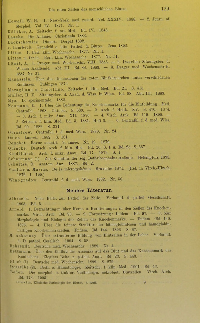 Howell, W. H. 1. New-York med. record. Vol. XXXIV. 1888. — 2. Journ. of Morihol. Vol. IV. 1871. Nr. 1. Kölliker, A. Zeitschr. f. rat. Med. Bd. IV. 1846. Laache. Die Anämie. Christiania 1883. Lackschewitz. Dissert. Dorpat 1892. V. Limbeck. Grundriß e. klin. Pathol. d. Blutes. Jena 1892. Litten. 1. Berl. kliu. Wochenschr. 1877. Nr. 1. Litten u. Orth. Berl. klin. Wochenschr. 1877. Nr. 51. Löwit, A. 1. Prager med. Wochenschr. Vm. 1885. — 2. Dasselbe: Sitzungsber. d. Wiener Akademie. Abt. HI. Bd. 88. 1883. - 3. Prager med. Wochenschrift. 1887. Nr. 21. Manassein. Über die Dimensionen der roten Blutkörperchen unter verschiedenen Einflüssen. Tübingen 1872. Maragliano u. Castellino. Zeitschr. f. klin. Med. Bd. 21. S. 415. Müller, H. F. Sitzungsber. d. Akad. d. Wiss. in Wien. Bd. 98. Abt. KT. 1889. Mya. Lo sperimentale. 1882. Neumann, E. 1. Über die Bedeutung des Knochenmarks für die Blutbildung. Med. Centralbl. 1868. Oktober. S. 689. — 2. Arch. f. Heilk. XV. S. 470. 1874. - 3. Arch. f. mikr. Anat. XH. 1876. — 4. Virch. Arck. Bd. 119. 1890. — 5. Zeitschr. f. kUn. Med. Bd. 3. 1881. Heft 3. — 6. Centralbl. f. d. med. Wiss. Bd. 20. 1882. S. 321. Obrastzow. Centralbl. f. d. med. Wiss. 1880. Nr. 24. Osler. Lancet. 1882. S. 181. Pouchet. Eevue scientif. 9. annee. Nr. 12. 1879. Quincke. Deutsch. Arch. f. klin. Med. Bd. 20, S. 1 u. Bd. 25, S. 567. Rindfleisch. Arch. f. mikr. Anat. Bd. 17. 1879. S. 1. Schaumann (1). Zur Kenntnis der sog. Bothriocephalus-Anämie. Helsingfors 1893.. Schnitze, 0. Anatom. Anz. 1887. Bd. 2. Vanlair u. Masius. De la microcythemie. Bruxelles 1871. (Ref. in Virch.-Hirsch. 1872. L 199.) Winogradow. Centralbl. f. d. med. Wiss. 1882. Nr. 50. Neuere Literatur. Alb recht. Neue Beitr. zur Pathol. der Zelle. Verhandl. d. pathol. Gesellschaft. 1903. Bd. 5. Arnold. 1. Betrachtungen über Kerne u. Kernteilungen in den Zellen des Knochen- marks. Virch. Arch. Bd. 93. — 2. Fortsetzung: Ibidem. Bd. 97. — 3. Zur Morphologie und Biologie der Zellen des Knochenmarks. — Ibidem. Bd. 140. 1895. — 4. Über die feinere Struktur der hämoglobinlosen und hämoglobin- haltigen KnochenmarkzeUen. Ibidem. Bd. 144. 1896. S. 67. M. Askanazy. Über extrauterine Bildung Ton Blutzellen in der Leber. Verhandl. d. D. pathol. Gesellsch. 1904. S. 58. Behrendt. Deutsche med. Wochenschr. 1889. Nr. 4. Bettmann. Über den Einfluß des Arseniks auf das Blut und das Knochenmark des Kaninchens. Zieglers Beitr. z. pathol. Anat. Bd. 23. S. 443. Bloch (1). Deutsche med. Wochenschr. 1899. S. 279. Derselbe (2). Beitr. z. Hämatologie. Zeitschr. f. kliu. Med. 1901. Bd. 43. Bodon. Die morphol. u. tinktor. Verändergn. nekrobiot. Blutzelleu. Virch. Arch. Bd. 173. 1903. Grawitz, Kliniaclie Pathologie des Blutes. 3. Aufl. 9