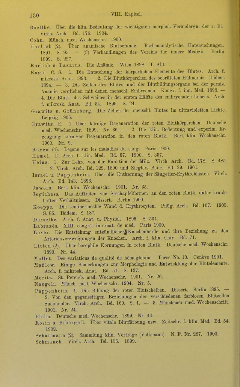 Boellke. Über die klin. Bedeutung der wichtigsten morphol. Verändergn. der r. Bl. Virch. Ai-cli. Bd. 176. 1904. Cohn. Münch, med. Wochenschr. 1900. Ehrlich (2). Über anämische Blutbefunde. Farbenanalytische Untersuchungen. 1891. S. 95. — (3) Verhandlungen des Vereins für innere Medizin Berlin 1899. S. 227. Ehrlich u. Lazarus. Die Anämie. Wien 1898. I. Abt. Engel, C. S. 1. Die Entstehung der körperlichen Elemente des Blutes. Arcli. f. miki-osk. Anat. 1893. — 2. Die Blutkörperchen des bebrüteten Hühnereis. Ibidem. 1894. — 3. Die Zellen des Blutes und der Blutbildungsorgane bei der pemiz. Anämie verglichen mit denen menschl. Embryonen. Kongr. f. inn. Med. 1898. — 4. Die Blutk. des Schweines in der ersten Hälfte des embryonalen Lebens. Arch. f. mikrosk. Anat. Bd. 54. 1899. S. 24. Grawitz u. Grüneberg. Die Zellen des menschl. Blutes im ultravioletten Lichte. Leipzig 1906. Grawitz, E. 1. Über kömige Degeneration der roten Blutkörperchen. Deutsche med. Wochenschr. 1899. Nr. 36. — 2. Die klin. Bedeutung und experim. Er- zeugung körniger Degeneration in den roten Blutk. Berl. klin. Wochenschr. 1900. Nr. 9. Hayem (4). Legons sur les maladies du sang. Paris 1900. Hamel. D. Arch. f. klin. Med. Bd. 67. 1900. S. 357. Heinz. 1. Zur Lehre von der Funktion der Milz. Virch. Arch. Bd. 178. S. 485. — 2. Virch. Arch. Bd. 122. 1890 und Zieglers Beitr. Bd. 29. 1901. Israel u. Pappenheim. Über die Entkernung der Säugetier-Erythroblasten. Virch. Arch. Bd. 143. 1896. Jawein. Berl. klin. Wochenschr. 1901. Nr. 35. Jogichess. Das Auftreten von Stechapfelformen an den roten Blutk. unter krank- haften Verhältnissen. Dissert. Berlin 1900. Koeppe. Die semipermeable Wand d. Erythrocyten. Pflüg. Arch. Bd. 107. 1905. S. 86. Ibidem. S. 187. Derselbe. Arch. f. Anat. u. Physiol. 1899. S. 504. Labrazes. XTTT. congres internat. de med. Paris 1900. Lex er. Die Entstehung entzündlicher| Eiochenherde und ihre Beziehung zu den Arterienverzweigungen der Knochen. Arch. f. kün. Chir. Bd. 71. Litten (2). Über basophile Körnungen in roten Blutk. Deutsche med. Wochenschr. 1899. Nr. 44. Mallet. Des variations de qualite de hemoglobine. Thöse No. 10. Genöve 1901. Maß low. Einige Bemerkungen zur Morphologie und Entwicklung der Blutelemente. Arch. f. mikrosk. Anat. Bd. 51. S. 137. Moritz. St. Petersb. med. Wochenschr. 1901. Nr. 26. Naegeli. Münch, med. Wochenschr. 1904. Nr. 5. Pappenheim. 1. Die Bildung der roten Blutscheiben. Dissert. Berlin 1895. — 2. Von den gegenseitigen Beziehungen der verschiedenen farblosen Blutzellen zueinander. Virch. Arch. Bd. 160. S. 1. — 3. Münchener med. Wochenschrift. 1901. Nr. 24. Plehn. Deutsche med. Wochenschr. 1899. Nr. 44. Bosin u. Bibergeil. Über vitale Blutfärbung usw. Zeitschr. f. klin. Med. Bd. 54. 1902. Schaumann (2). Sammlung klin. Vorträge (Volkmann). N. F. Nr. 287. 1900. Schmauch. Virch. Arch. Bd. 156. 1899.