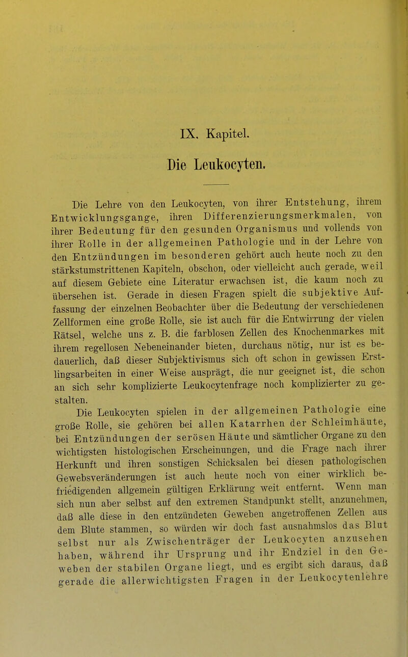 IX, Kapitel. Die Leukocyten. Die Lehre von den Leukocyten, von ihrer Entstehung, ihrem Entwicklungsgange, ihren Differenzierungsmerkmalen, von ihrer Bedeutung für den gesunden Organismus und vollends von ihrer Rolle in der allgemeinen Pathologie und in der Lehre von den Entzündungen im besonderen gehört auch heute noch zu den stärkstumstrittenen Kapiteln, obschon, oder vielleicht auch gerade, weil auf diesem Gebiete eine Literatur erwachsen ist, die kaum noch zu übersehen ist. Gerade in diesen Fragen spielt die subjektive Auf- fassung der einzelnen Beobachter über die Bedeutung der verschiedenen Zellformen eine große Rolle, sie ist auch für die EntwiiTung der vielen Rätsel, welche uns z. B. die farblosen Zellen des Knochenmarkes mit ihrem regellosen Nebeneinander bieten, durchaus nötig, nur ist es be- dauerlich, daß dieser Subjektivismus sich oft schon in gewissen Erst- lingsarbeiten in einer Weise ausprägt, die nur geeignet ist, die schon an sich sehr komplizierte Leukocytenfrage noch komplizierter zu ge- stalten. Die Leukocyten spielen in der allgemeinen Pathologie eine große Rolle, sie gehören bei allen Katarrhen der Schleimhäute, bei Entzündungen der serösen Häute und sämtlicher Organe zu den wichtigsten histologischen Erscheinungen, und die Frage nach ihrer Herkunft und ihren sonstigen Schicksalen bei diesen pathologischen Gewebsveränderungen ist auch heute noch von einer wklich be- friedigenden allgemein gültigen Erklärung weit entfernt. Wenn man sich nun aber selbst auf den extremen Standpunkt steUt, anzunehmen, daß alle diese in den entzündeten Geweben angetroffenen ZeUen aus dem Blute stammen, so würden wir doch fast ausnahmslos das Blut selbst nur als Zwischenträger der Leukocyten anzusehen haben, während ihr Ursprung und ihr Endziel in den Ge- weben der stabilen Organe liegt, und es ergibt sich daraus, daß gerade die allerwichtigsten Fragen in der Leukocytenlehre