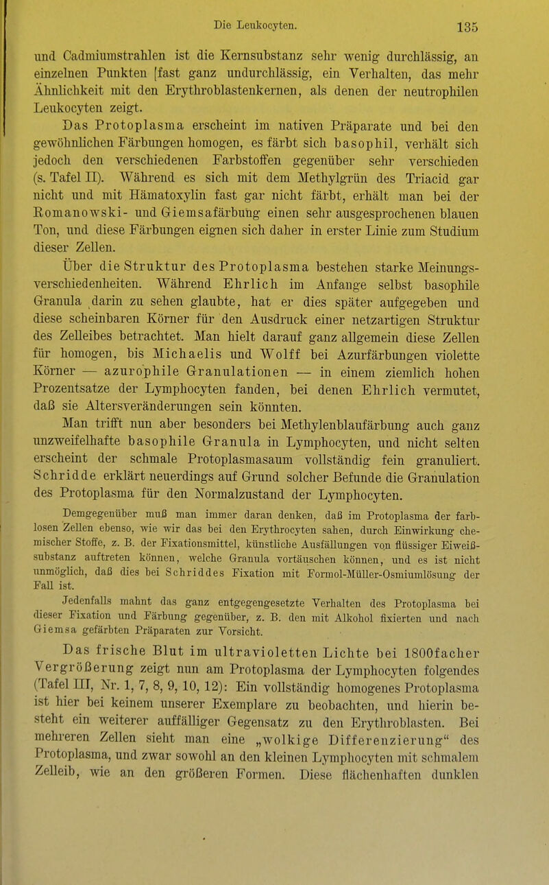 und Caclmiumstrahlen ist die Kernsubstanz sehr wenig durchlässig, an einzelnen Punkten [fast ganz undurchlässig, ein Verhalten, das mehr Ähnlichkeit mit den Erythroblastenkernen, als denen der neutrophilen Leukocyten zeigt. Das Protoplasma erscheint im nativen Präparate und bei den gewöhnlichen Färbungen homogen, es färbt sich basophil, verhält sich jedoch den verschiedenen Farbstoifen gegenüber sehr verschieden (s. Tafel II). Während es sich mit dem Methylgrün des Triacid gar nicht und mit Hämatoxylin fast gar nicht färbt, erhält man bei der Romanowski- und Giemsafärbung einen sehr ausgesprochenen blauen Ton, und diese Färbungen eignen sich daher in erster Linie zum Studium dieser Zellen. Über die Struktur des Protoplasma bestehen starke Meinungs- verschiedenheiten. Während Ehrlich im Anfange selbst basophile Granula darin zu sehen glaubte, hat er dies später aufgegeben und diese scheinbaren Körner für den Ausdruck einer netzartigen Struktur des Zelleibes betrachtet. Man hielt darauf ganz allgemein diese Zellen für homogen, bis Michaelis und Wolff bei Azurfärbungen violette Körner — azurophile Granulationen — in einem ziemlich hohen Prozentsatze der Lymphocyten fanden, bei denen Ehrlich vermutet, daß sie Altersveränderungen sein könnten. Man trifft nun aber besonders bei Methylenblaufärbung auch ganz unzweifelhafte basophile Granula in Lymphocyten, und nicht selten erscheint der schmale Protoplasmasaum vollständig fein granuliert. Schridde erklärt neuerdings auf Grund solcher Befunde die Granulation des Protoplasma für den Normalzustand der Lymphocyten. Demgegenüber muß man immer daran denken, daß im Protoplasma der farb- losen Zellen ebenso, wie wir das bei den Eiythrocyten sahen, durch Einwirkung che- mischer Stoffe, z. B. der Fixationsmittel, künstliche Ausfällungen vo.n flüssiger Eiweiß- substanz auftreten können, welche Granula Tortäiischen können, und es ist nicht unmöglich, daß dies bei Sehriddes Fixation mit Formol-Müller-Osmiumlösung der FaU ist. Jedenfalls mahnt das ganz entgegengesetzte Verhalten des Protoplasma bei dieser Fixation und Färbung gegenüber, z. B. den mit Alkohol fixierten und nacli Giemsa gefärbten Präparaten zur Vorsicht. Das frische Blut im ultravioletten Lichte bei ISOOfacher Vergrößerung zeigt nun am Protoplasma der Lymphocyten folgendes (Tafel ÜI, Nr. 1, 7, 8, 9, 10, 12): Ein vollständig homogenes Protoplasma ist hier bei keinem unserer Exemplare zu beobachten, und hierin be- steht ein weiterer auffälliger Gegensatz zu den Erythroblasten. Bei mehreren Zellen sieht man eine „wolkige Differenzierung des Protoplasma, und zwar sowohl an den kleinen Lymphocyten mit schmalem Zelleib, wie an den größeren Formen. Diese flächenhaften dunklen