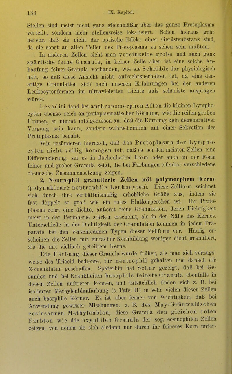 Stellen sind meist nicht ganz gleichmäßig über das ganze Protoplasma verteilt, sondern mehr stellenweise lokalisiert. Schon hieraus geht hervor, daß sie nicht der optische Effekt einer Gerüstsubstanz sind, da sie sonst an allen Teilen des Protoplasma zu sehen sein müßten. In anderen Zellen sieht man vereinzelte grobe und auch ganz spärliche feine Granula, in keiner Zelle aber ist eine solche An- häufung feiner Granula vorhanden, wie sie Schridde für physiologisch hält, so daß diese Ansicht nicht aufrechtzuerhalten ist, da eine der- artige Granulation sich nach unseren Erfahrungen bei den anderen Leukocytenformen im ultravioletten Lichte aufs schärfste ausprägen würde. Levaditi fand bei anthropomorphen Affen die kleinen Lympho- cyten ebenso reich an protoplasmatischer Körnung, wie die reifen gi'oßen Formen, er nimmt infolgedessen an, daß die Körnung kein degenerativer Vorgang sein kann, sondern wahrscheinlich auf einer Sekretion des Protoplasma beruht. Wir resümieren hiernach, daß das Protoplasma der Lympho- cyten nicht völlig homogen ist, daß es bei den meisten Zellen eine Differenzierung, sei es in flächenhafter Form oder auch in der Form feiner und grober Granula zeigt, die bei Färbungen offenbar verschiedene chemische Zusammensetzung zeigen. 2. Neutrophil granulierte Zellen mit polymorphem Kerne (polynukleäre neutrophile Leukocyten). Diese Zellform zeichnet sich durch ihre verhältnismäßig erhebliche Größe aus, indem sie fast doppelt so groß wie ein rotes Blutkörperchen ist. Ihr Proto- plasma zeigt eine dichte, äußerst feine Granulation, deren Dichtigkeit meist in der Peripherie stärker erscheint, als in der Nähe des Kernes. Unterschiede in der Dichtigkeit der Granulation kommen in jedem Prä- parate bei den verschiedenen Typen dieser Zellform vor. Häufig er- scheinen die Zellen mit einfacher Kernbildung weniger dicht granuliert, als die mit vielfach geteiltem Kerne. Die Färbung dieser Granula wurde früher, als man sich vorzugs- weise des Triacid bediente, für neutrophil gehalten und danach die Nomenklatur geschaffen. Späterhin hat Schur gezeigt, daß bei Ge- sunden und bei Krankheiten basophile feinste Granula ebenfalls in diesen Zellen auftreten können, und tatsächlich finden sich z. B. bei isolierter Methylenblaufärbung (s. Tafel II) in sehr vielen dieser Zellen auch basophile Körner. Es ist aber ferner von Wichtigkeit, daß bei Anwendung gewisser Mischungen, z. B. des M ay - Gr ünwald sehen eosinsauren Methylenblau, diese Granula den gleichen roten Farbton wie die oxyphilen Granula der sog. eosinophilen Zellen zeigen, von denen sie sich alsdann nur durch ihi' feineres Korn unter-