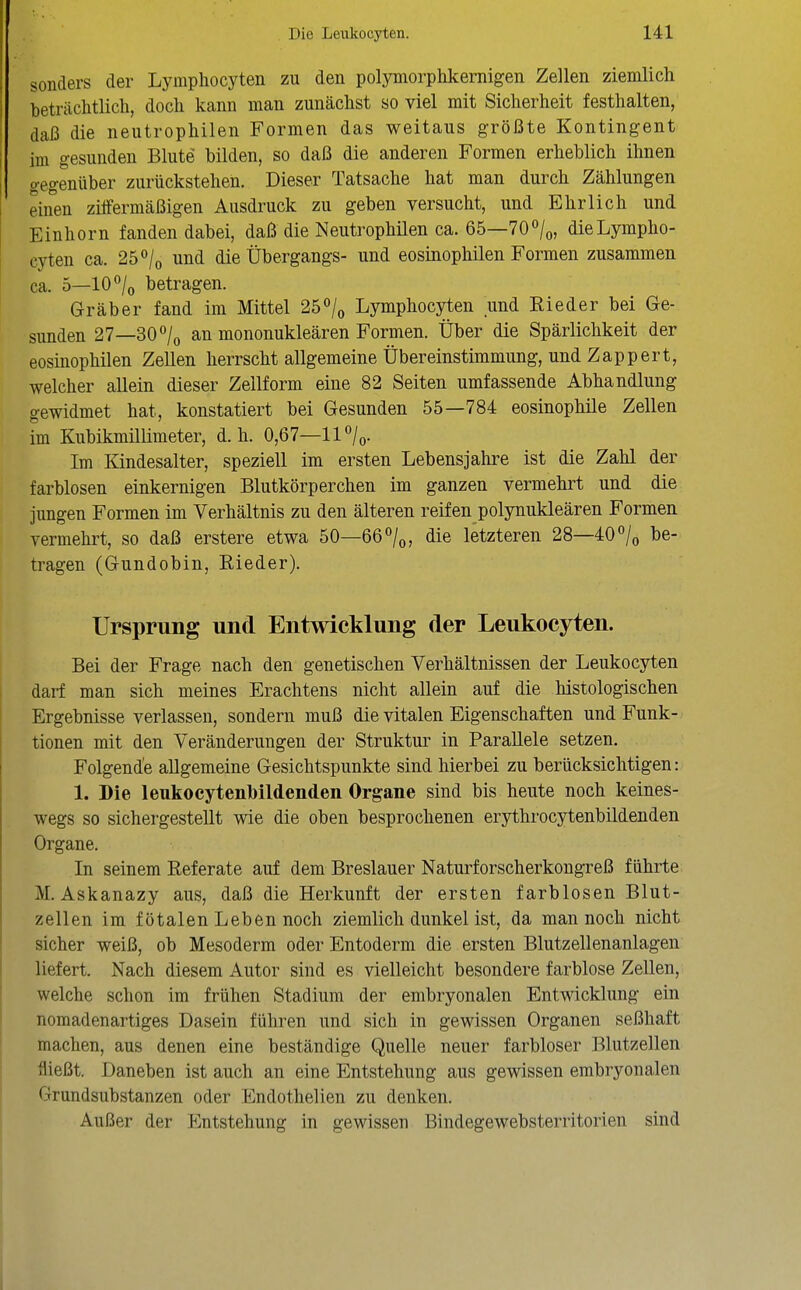 sonders der Lymphocyten zu den polymorphkernigen Zellen ziemlich beträchtlich, doch kann man zunächst so viel mit Sicherheit festhalten, daß die neutrophilen Formen das weitaus größte Kontingent im gesunden Blute bilden, so daß die anderen Formen erheblich ihnen gegenüber zurückstehen. Dieser Tatsache hat man durch Zählungen einen ziifermäßigen Ausdruck zu geben versucht, und Ehrlich und Einhorn fanden dabei, daß die Neutrophüen ca. 65—TO^/^, dieLympho- eyten ca. 25 ^/o und die Übergangs- und eosinophilen Formen zusammen ca. 5—10/o betragen. Gräber fand im Mittel 25/o Lymphocyten und Rieder bei Ge- sunden 27—30/o an mononukleären Formen. Über die Spärlichkeit der eosinophilen Zellen herrscht allgemeine Übereinstimmung, und Zappert, welcher allein dieser Zellform eine 82 Seiten umfassende Abhandlung gewidmet hat, konstatiert bei Gesunden 55—784 eosinophile Zellen im Kubikmülimeter, d.h. 0,67—11 /o- Im Kindesalter, speziell im ersten Lebensjahre ist die Zahl der farblosen einkernigen Blutkörperchen im ganzen vermehrt und die jungen Formen im Verhältnis zu den älteren reifen polynukleären Formen vermehrt, so daß erstere etwa 50—66°/o, die letzteren 28—40/o be- tragen (Gundobin, Rieder). Ursprung und Entwicklung der Leukocyten. Bei der Frage nach den genetischen Verhältnissen der Leukocyten darf man sich meines Erachtens nicht allein auf die histologischen Ergebnisse verlassen, sondern muß die vitalen Eigenschaften und Funk- tionen mit den Veränderungen der Struktur in Parallele setzen. Folgende allgemeine Gesichtspunkte sind hierbei zu berücksichtigen: 1. Die leukocytenbildenden Organe sind bis heute noch keines- wegs so sichergestellt wie die oben besprochenen erythrocytenbildenden Organe. In seinem Referate auf dem Breslauer Naturforscherkougreß führte: M. Askanazy aus, daß die Herkunft der ersten farblosen Blut- zellen im fötalen Leben noch ziemlich dunkel ist, da man noch nicht sicher weiß, ob Mesoderm oder Entoderm die ersten Blutzellenanlagen liefert. Nach diesem Autor sind es vielleicht besondere farblose Zellen, welche schon im frühen Stadium der embryonalen Entwicklung ein nomadenartiges Dasein führen und sich in gewissen Organen seßhaft machen, aus denen eine beständige Quelle neuer farbloser Blutzellen fließt. Daneben ist auch an eine Entstehung aus gewissen embryonalen Grundsubstanzen oder Endothelien zu denken. Außer der Entstehung in gewissen Bindegewebsterritorien sind