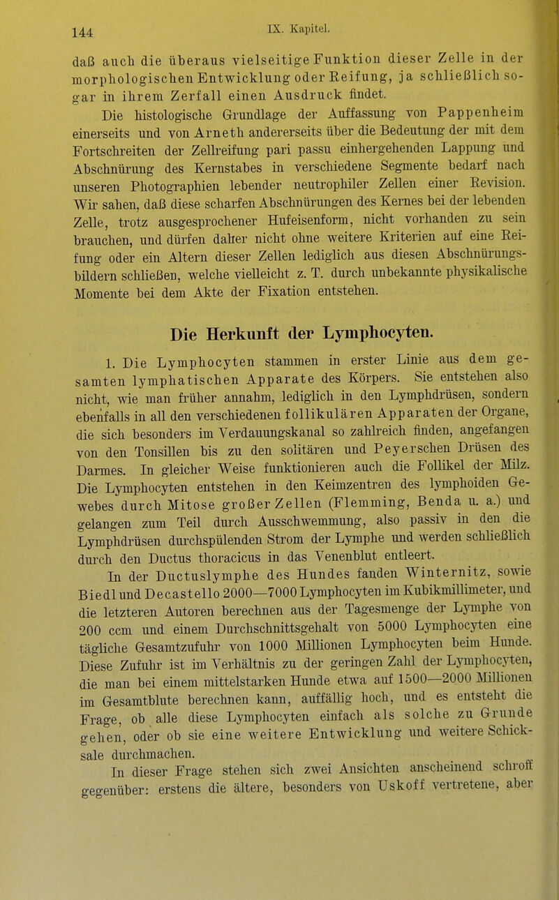 daß auch die überaus vielseitige Funktion dieser Zelle in der morpliologisclien Entwicklung oder Reifung, ja schließlicli so- gar in ihrem Zerfall einen Ausdruck findet. Die Mstologische Grundlage der Auffassung von Pappenheim einerseits und von Arnetli andererseits über die Bedeutung der mit dem Fortschreiten der Zelkeifung pari passu einhergehenden Lappung und Abschnürung des Kernstabes in verschiedene Segmente bedarf nach unseren Photographien lebender neutrophiler Zellen einer Revision. Wii' sahen, daß diese scharfen Abschnürungen des Kernes bei der lebenden Zelle, trotz ausgesprochener Hufeisenform, nicht vorhanden zu sein brauchen, und dürfen daher nicht ohne weitere Kriterien auf eine Rei- fung oder ein Altern dieser Zellen lediglich aus diesen Abschnürungs- büdern schließen, welche vielleicht z. T. durch unbekannte physikalische Momente bei dem Akte der Fixation entstehen. Die Herkunft der Lymphocyten. 1. Die Lymphocyten stammen in erster Linie aus dem ge- samten lymphatischen Apparate des Körpers. Sie entstehen also nicht, wie man früher annahm, lediglich in den Lymphdrüsen, sondern ebenfalls in all den verschiedenen follikulären Apparaten der Organe, die sich besonders im Verdauungskanal so zahlreich finden, angefangen von den Tonsillen bis zu den solitären und Pey er sehen Drüsen des Darmes. In gleicher Weise funktionieren auch die Follikel der Müz. Die Lymphocyten entstehen in den Keimzentren des lymphoiden Ge- webes durch Mitose großer Zellen (Flemming, Benda u. a.) und gelangen zum Teil durch Ausschwemmung, also passiv in den die Lymphdrüsen durchspülenden Strom der Lymphe und werden schließlich durch den Ductus thoracicus in das Venenblut entleert. In der Ductuslymphe des Hundes fanden Winternitz, sowie Biedl und Decastello 2000—7000 Lymphocyten im Kubikmillimeter, und die letzteren Autoren berechnen aus der Tagesmenge der Lymphe von 200 ccm und einem Durchschnittsgehalt von 5000 Lymphocyten eine tägliche Gesamtzufuhr von 1000 Millionen Lymphocyten beim Hunde. Diese Zufuhr ist im Verhältnis zu der geringen Zahl der Lymphocyten, die man bei einem mittelstarken Hunde etwa auf 1500—2000 Millionen im Gesamtblute berechnen kann, auffällig hoch, und es entsteht die Frage, ob alle diese Lymphocyten einfach als solche zu Grunde gehen, oder ob sie eine weitere Entwicklung und weitere Schick- sale durchmachen. In dieser Frage stehen sich zwei Ansichten anscheinend schroft gegenüber: erstens die ältere, besonders von Uskoff vertretene, aber