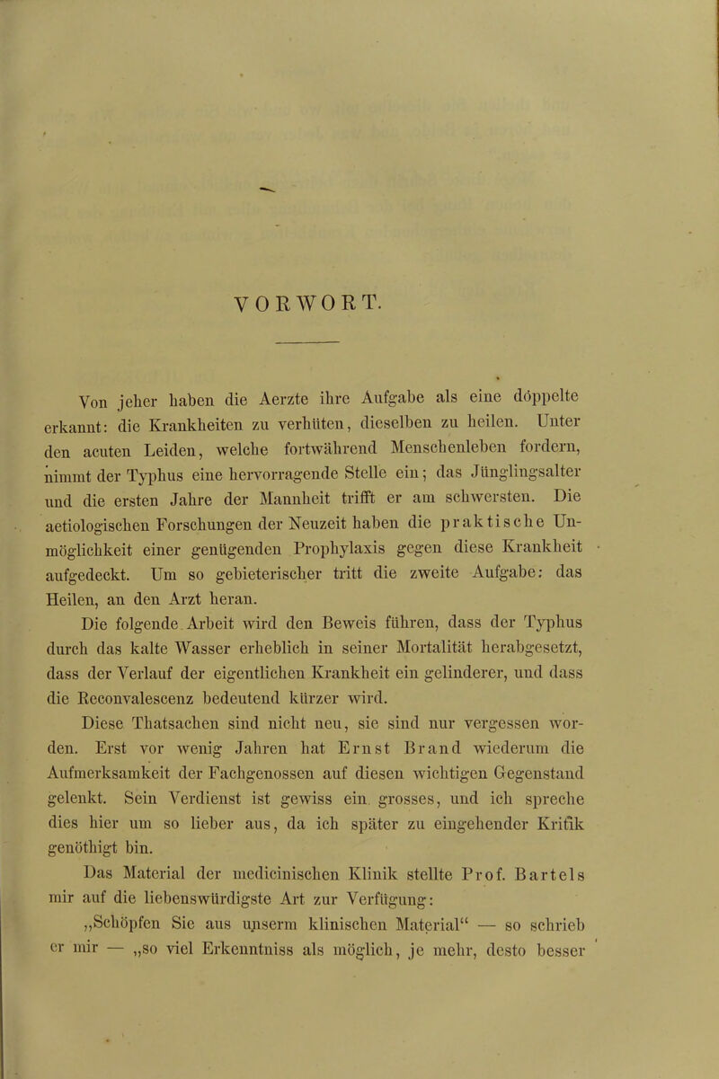 VORWORT. Von jeher haben die Aerzte ihre Aufgabe als eine doppelte erkannt: die Krankheiten zu verhüten, dieselben zu heilen. Unter den acuten Leiden, welche fortwährend Menschenleben fordern, nimmt der Typhus eine hervorragende Stelle ein; das Jünglingsalter und die ersten Jahre der Mannheit trifft er am schwersten. Die aetiologischen Forschungen der Neuzeit haben die praktische Un- möglichkeit einer genügenden Prophylaxis gegen diese Krankheit aufgedeckt. Um so gebieterischer tritt die zweite Aufgabe; das Heilen, an den Arzt heran. Die folgende Arbeit wird den Beweis führen, dass der Typhus durch das kalte Wasser erheblich in seiner Mortalität herabgesetzt, dass der Verlauf der eigentlichen Krankheit ein gelinderer, und dass die Beconvalescenz bedeutend kürzer wird. Diese Thatsachen sind nicht neu, sie sind nur vergessen wor- den. Erst vor Avenig Jahren hat Ernst Brand wiederum die Aufmerksamkeit der Fachgenossen auf diesen wichtigen Gegenstand gelenkt. Sein Verdienst ist gewiss ein grosses, und ich spreche dies hier um so lieber aus, da ich später zu eingehender Kritik genöthigt bin. Das Material der medicinischen Klinik stellte Prof. Bartels mir auf die liebenswürdigste Art zur Verfügung: „Schöpfen Sie aus unserm klinischen Material“ — so schrieb er mir — „so \del Erkenntniss als möglich, je mehr, desto besser