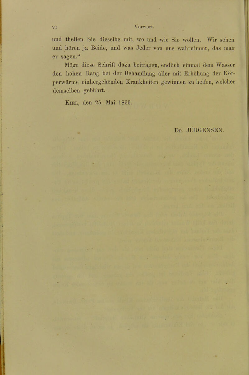 und theilen Sie dieselbe mit, wo und wie Sie wollen. Wir sehen und hören ja Beide, und was Jeder von uns wahrnimmt, das mag er sagen.“ Möge diese Schrift dazu beitragen, endlich einmal dem Wasser den hohen Bang bei der Behandlung aller mit Erhöhung der Kör- perwärme einhergehenden Krankheiten gewinnen zu helfen, welcher demselben gebührt. Kiel, den 25. Mai 1866. Dr. JURGENSEN.