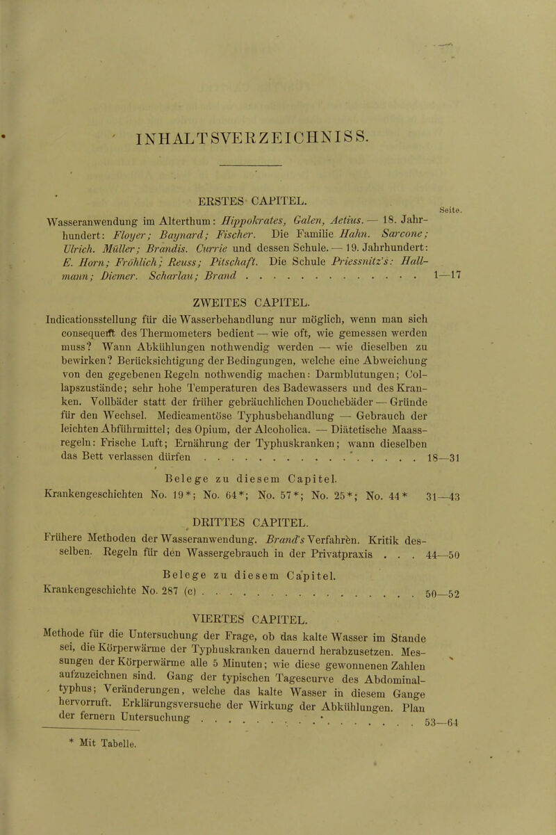 INHALTSVERZEICHNIS. ERSTES CAPITEL. Seite. Wasseranwendung im Alterthum: Hippokrates, Galen, Aetius.— 18. Jahr- hundert: Floyer; Baynard; Fischer. Die Familie Hahn. Sarcone; Ulrich. Müller; Brandts. Currie und dessen Schule. — 19. Jahrhundert: E. Horn; Fröhlich; Reuss; Fitschaft. Die Schule Priessnitz’s: Hall- mann; Diemer. Scharlau; Brand 1—17 ZWEITES CAPITEL. Indicationsstellung für die Wasserbehandlung nur möglich, wenn man sich consequerft des Thermometers bedient — wie oft, wie gemessen werden muss? Wann Abkühlungen nothwendig werden — wie dieselben zu bewirken? Berücksichtigung der Bedingungen, welche eine Abweichung von den gegebenen Kegeln nothwendig machen: Darmblutungen; Col- lapszustände; sehr hohe Temperaturen des Badewassers und des Kran- ken. Vollbäder statt der früher gebräuchlichen Douchebäder — Gründe für den Wechsel. Medicamentöse Typhusbehandlung — Gebrauch der leichten Abführmittel; des Opium, der Alcoholica. —Diätetische Maass- regeln : Frische Luft; Ernährung der Typhuskranken; wann dieselben das Bett verlassen dürfen  18—31 i Belege zu diesem Capitel. Krankengeschichten No. 19*; No. 64*; No. 57*; No. 25*; No. 44* 31—43 DRITTES CAPITEL. ' # Frühere Methoden der Wasseranwendung. Brand’s Verfahren. Kritik des- selben. Regeln für den Wassergebrauch in der Privatpraxis . . . 44—50 Belege zu diesem Capitel. Krankengeschichte No. 287 (c) . 50—52 VIERTES CAPITEL. Methode für die Untersuchung der Frage, ob das kalte Wasser im Stande sei, die Körperwärme der Typhuskranken dauernd herabzusetzen. Mes- sungen der Körperwärme alle 5 Minuten; wie diese gewonnenen Zahlen autzuzeichnen sind. Gang der typischen Tagescurve des Abdominal- typhus; Veränderungen, welche das kalte Wasser in diesem Gange hervorruft. Erklärungsversuche der Wirkung der Abkühlungen. Plan der femern Untersuchung ... co «j * Mit Tabelle.