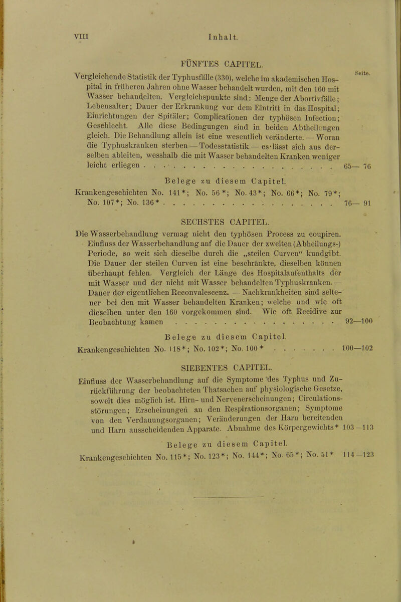 VIII Inhalt. FÜNFTES CAPITEL. \ ei gleichende Statistik der Typhus falle (330), welche im akademischen Hos- pital in früheren Jahren ohne Wasser behandelt wurden, mit den 160 mit Wasser behandelten. Vergleichspunkte sind: Menge der Abortivfalle; Lebensalter; Dauer der Erkrankung vor dem Eintritt in das Hospital; Einrichtungen der Spitäler; Complicationen der typhösen Infection; Geschlecht. Alle diese Bedingungen sind in beiden Abthcilengen gleich. Die Behandlung allein ist eine wesentlich veränderte. — Woran die Typhuskranken sterben —Todesstatistik—es-lässt sich aus der- selben ableiten, wesshalb die mit Wasser behandelten Kranken weniger leicht erliegen . . 65— 7g Belege zu diesem Capitel. Krankengeschichten No. 141*; No. 56*; No. 43*; No. 66*; No. 79*; No. 107*; No. 136* 76— 91 SECHSTES CAPITEL. Die Wasserbehandlung vermag nicht den typhösen Process zu coupiren. Einfluss der Wasserbehandlung anf die Dauer der zweiten (Abheilungs-) Periode, so weit sich dieselbe durch die „steilen Curven“ kundgibt. Die Dauer der steilen Curven ist eine beschränkte, dieselben können überhaupt fehlen. Vergleich der Länge des Hospitalaufenthalts der mit Wasser und der nicht mit Wasser behandelten Typhuskranken.— Dauer der eigentlichen Reconvalescenz. — Nachkrankheiten sind selte- ner bei den mit Wasser behandelten Kranken; welche und wie oft dieselben unter den 160 vorgekommen sind. Wie oft Recidive zur Beobachtung kamen 92—100 Belege zu diesem Capitel. Krankengeschichten No. 118*; No. 102*; No. 100 * 100—102 SIEBENTES CAPITEL. Einfluss der Wasserbehandlung auf die Syn^tome des Typhus und Zu- rückführung der beobachteten Thatsachen auf physiologische Gesetze, soweit dies möglich ist. Hirn- und Nervenerscheinungen; Circulations- störungen; Erscheinungen an den Respirationsorganen; Symptome von den Verdauungsorganen; Veränderungen der Harn bereitenden und Harn ausscheidenden Apparate. Abnahme des Körpergewichts * 103-113 Belege zu diesem Capitel. Krankengeschichten No. 115*; No. 123*; No. 144*; No. 65*; No. 51* 114—123 1