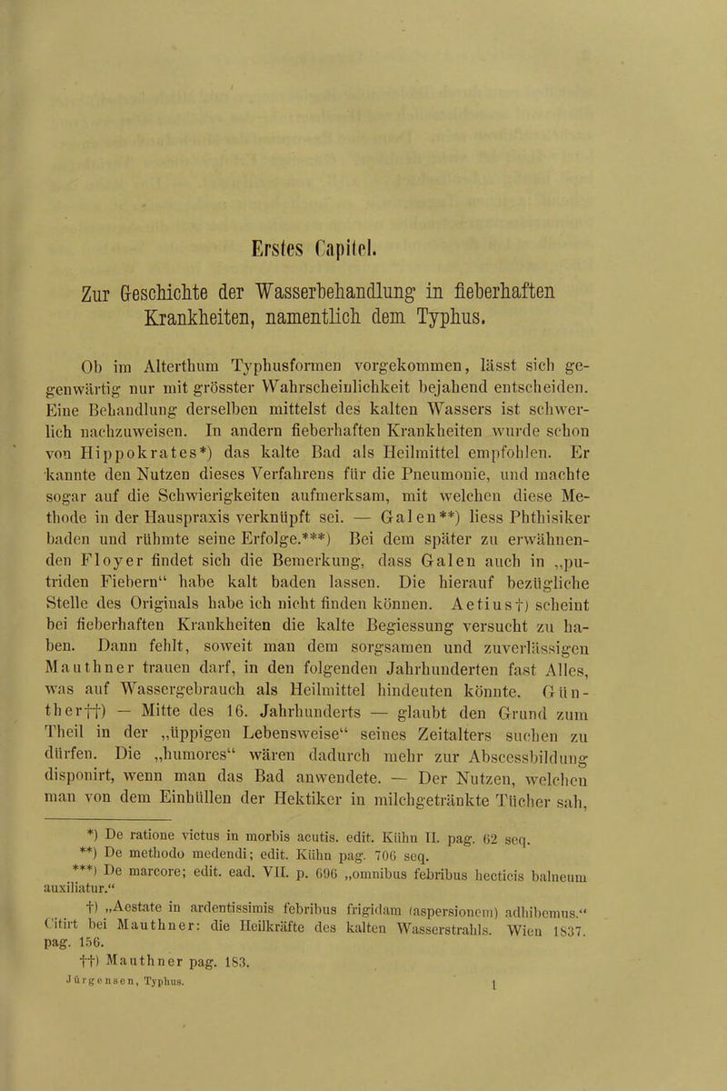 Erstes Capitel. Zur G-eschiclite der Wasserbehandlung in fieberhaften Krankheiten, namentlich dem Typhus. Ob im Alterthum Typhusformen vorgekommen, lässt sich ge- genwärtig nur mit grösster Wahrscheinlichkeit bejahend entscheiden. Eine Behandlung derselben mittelst des kalten Wassers ist schwer- lich nachzuweisen. In andern fieberhaften Krankheiten wurde schon von Hippokrates*) das kalte Bad als Heilmittel empfohlen. Er kannte den Nutzen dieses Verfahrens für die Pneumonie, und machte sogar auf die Schwierigkeiten aufmerksam, mit welchen diese Me- thode in der Hauspraxis verknüpft sei. — Galen**) liess Phthisiker baden und rühmte seine Erfolge.***) Bei dem später zu erwähnen- den Floyer findet sich die Bemerkung, dass Galen auch in „pu- triden Fiebern“ habe kalt baden lassen. Die hierauf bezügliche Stelle des Originals habe ich nicht finden können. Aetiusf) scheint bei fieberhaften Krankheiten die kalte Begiessung versucht zu ha- ben. Dann fehlt, soweit man dem sorgsamen und zuverlässigen Mauthner trauen darf, in den folgenden Jahrhunderten fast Alles, was auf Wassergebrauch als Heilmittel hindeuten könnte. Gün- therff) — Mitte des 16. Jahrhunderts — glaubt den Grund zum Theil in der „üppigen Lebensweise“ seines Zeitalters suchen zu dürfen. Die „humores“ wären dadurch mehr zur Abscessbildung disponirt, wenn man das Bad anwendete. — Der Nutzen, welchen man von dem Einhüllen der Hektiker in milchgetränkte Tücher sah, *) De ratione victus in morbis acutis. edit. Kühn II. pag. 62 seq. **) methodo medendi; edit. Kühn pag. 706 seq. ***) De marcore; edit. ead. VH p. 696 „omnibus febribus hecticis balneuw auxiliatur.“ f) „Aestate in ardentissimis febribus frigidam laspersionem) adhibemus.“ Citirt bei Mauthner: die Heilkräfte des kalten Wasserstrahls. Wien 1837. pag. 156. tt) Mauthner pag. 183.