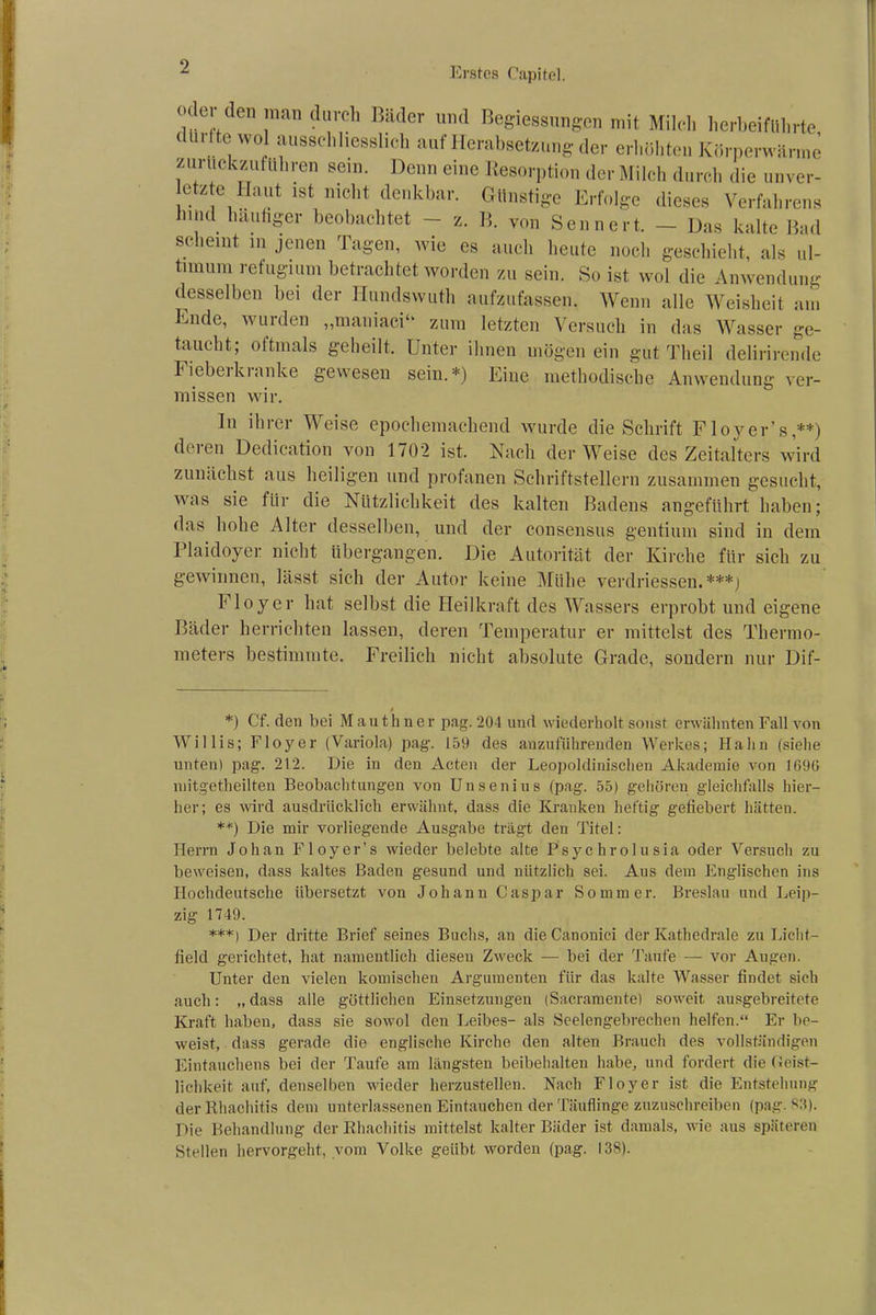 - _ “• »'’*) ** ooiiucri. — uas Kalte liaci st lein in jenen lagen, wie es auch heute noch geschieht, als ul- timum refugium betrachtet worden zu sein. So ist wol die Anwendung desselben bei der Iiundswuth aufzufassen. Wenn alle Weisheit nm missen wir. In ihrer Weise epochemachend wurde die Schrift Floyer’s,**) deren Dedication von 1702 ist. Nach der Weise des Zeitalters wird zunächst aus heiligen und profanen Schriftstellern zusammen gesucht, was sie für die Nützlichkeit des kalten Badens angeführt haben; das hohe Alter desselben, und der consensus gentium sind in dem Plaidoyer nicht übergangen. Die Autorität der Kirche für sich zu gewinnen, lässt sich der Autor keine Mühe verdriessen. ***) Floyer hat selbst die Heilkraft des Wassers erprobt und eigene Bäder herrichten lassen, deren Temperatur er mittelst des Thermo- meters bestimmte. Freilich nicht absolute Grade, sondern nur Dif- *) Cf. den bei Mauthner pag. 204 und wiederholt sonst erwähnten Fall von Willis; Floyer (Variola) pag. 159 des anzufiihrenden Werkes; Hahn (siehe unten) pag. 212. Die in den Acten der Leopoldinischen Akademie von 1696 mitgetheilten Beobachtungen von Unsenius (pag. 55) gehören gleichfalls hier- her; es wird ausdrücklich erwähnt, dass die Kranken heftig gefiebert hätten. **) Die mir vorliegende Ausgabe trägt den Titel: Herrn Job an Floyer’s wieder belebte alte Psychrolusia oder Versuch zu beweisen, dass kaltes Baden gesund und nützlich sei. Aus dem Englischen ins Hochdeutsche übersetzt von Johann Caspar Sommer. Breslau und Leip- zig 1749. ***l Der dritte Brief seines Buchs, an die Canonici der Kathedrale zu Lieht- field gerichtet, hat namentlich diesen Zweck — bei der Taufe — vor Augen. Unter den vielen komischen Argumenten für das kalte Wasser findet sich auch: „ dass alle göttlichen Einsetzungen (Sacramente) soweit ausgebreitete Kraft haben, dass sie sowol den Leibes- als Seelengebrechen helfen.“ Er be- weist, dass gerade die englische Kirche den alten Brauch des vollständigen Eintauchens bei der Taufe am längsten beibehalten habe, und fordert die Geist- lichkeit auf, denselben wieder herzustellen. Nach Floyer ist die Entstehung der Rhachitis dem unterlassenen Eintauchen der Täuflinge zuzuschreiben (pag. 83). Die Behandlung der Rhachitis mittelst kalter Bäder ist damals, wie aus späteren Stellen hervorgeht, vom Volke geübt worden (pag. 138).
