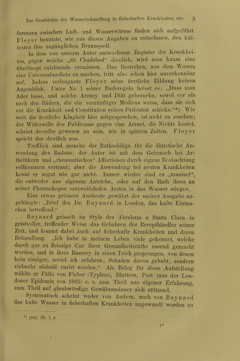 ferenzen zwischen Luft- und Wasserwärme finden sich aufgeführt Fioyer benutzte, wie aus diesen Angaben zu entnehmen, den käl- testen ilnn zugänglichen Brunnquell. In dem von unserm Autor entworfenen Register der Krankhei- ten, gegen welche „St. Chadsbad“ dienlich, wird man kaum eine überhaupt existirende vermissen. Das Bestreben, aus dem Wasser eine Universalmedicin zu machen, tritt also schon hier unverkennbar auf. Indess verleugnete Fioyer seine ärztliche Bildung keinen Augenblick. Unter Nr. 1 seiner Baderegeln heisst es: „Dass man Ader lasse, und solche Arzney und Diät gebrauche, sowol vor als nach den Bädern, die ein vernünftiger Medicus weiss, dass sie sich vor die Krankheit und Constitution seines Patienten schicke.“*) Wie weit die ärztliche Klugheit hier mitgesprochen, ist nicht zu ersehen; der Widerwille des Publicums gegen eine Arznei, die Nichts kostet, scheint derselbe gewesen zu sein, wie in spätem Zeiten. Fioyer spricht das deutlich aus. Trefflich sind manche der Rathschläge für die diätetische An- wendung des Badens; der Autor ist mit dem Gebrauch bei Ar- thritikern und „rheumatischen“ Affectionen durch eigene Beobachtung vollkommen vertraut; aber die Anwendung bei acuten Krankheiten kennt er sogut wie gar nicht. Immer wieder sind es „maniaci“, die entweder aus eigenem Antriebe, oder auf den Rath ihres an seiner Pharmakopoe verzweifelnden Arztes in das Wasser stiegen. Eine etwas grössere Ausbeute gewährt der meiner Ausgabe an- geliängte: „Brief des Dr. Baynard in London, das kalte Eintau- chen betreffend.“ Baynard geisselt im Style des Abraham a Santa Clara in geistvoller, treffender Weise das Gebühren der Recepthändler seiner Zeit, und kommt dabei auch auf fieberhafte Krankheiten und deren Behandlung. „Ich habe in meinem Leben viele gekennet, welche durch gar zu fleissige Cur ihrer Gesundheitsräthe rasend gemacht worden, und in ihrer Raserey in einen Teich gesprungen, von denen kein einziger, soviel ich erfahren, Schaden davon gehabt, sondern vielmehr alsbald curirt worden.“ Als Beleg für diese Aufstellung wählte er Fälle von Fieber (Typhus), Blattern, Pest (aus der Lon- doner Epidemie von 1665) e. c. zum Tlieil aus eigener Erfahrung, zum Tlieil auf glaubwürdige Gewährsmänner sich stützend. Systematisch scheint weder von Andern, noch von Baynard das kalte Wasser in fieberhaften Krankheiten angewandt worden zu *) pag. 2fi. 1. c.