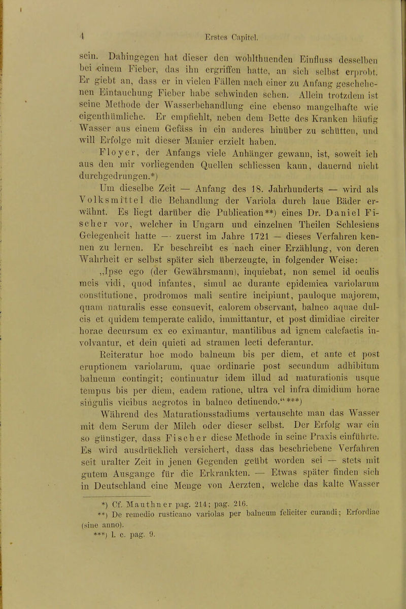 stiii. Dahingegen hat dieser den wohlthuenden Einfluss desselben bei -einem Fieber, das ihn ergriffen hatte, an sich selbst erprobt. Ei giebt an, dass er in vielen Fällen nach einer zu Anfang geschehe- nen Eintauchung Fieber habe schwinden sehen. Allein trotzdem ist seine Methode der Wasserbehandlung eine ebenso mangelhafte wie eigentümliche. Er empfiehlt, neben dem Bette des Kranken häufig Wasser aus einem Gefäss in ein anderes hinüber zu schütten, und will Erfolge mit dieser Manier erzielt haben. Floyer, der Anfangs viele Anhänger gewann, ist, soweit ich aus den mir vorliegenden Quellen schliessen kann, dauernd nicht durchgedrungen.*) Um dieselbe Zeit — Anfang des 18. Jahrhunderts — wird als Volk smittel die Behandlung der Variola durch laue Bäder er- wähnt. Es liegt darüber die Publication**) eines Dr. Daniel Fi- scher vor, welcher in Ungarn und einzelnen Theilcn Schlesiens Gelegenheit hatte — zuerst im Jahre 1721 — dieses Verfahren ken- nen zu lernen. Er beschreibt es nach einer Erzählung, von deren Wahrheit er selbst später sich überzeugte, in folgender Weise: ,,Ipse ego (der Gewährsmann), inquiebat, non semel id oculis mcis vidi, quod infantes, simul ac durante epidemica variolarum constitutione, prodromos mali sentire incipiunt, pauloque majorem, quam naturalis esse consuevit, calorem observant, balneo aquae dul- cis et quidem temperate calido, immittantur, et post dimidiae circiter horae decursum ex eo eximantur, mantilibus ad ignem calefactis in- volvantur, et dein quieti ad stramen lecti deferantur. Reiteratur hoc modo balneum bis per diem, et ante et post eruptionem variolarum, quae ordinarie post secunduin adhibitum balneum contingit; continuatur idem illud ad maturationis usque tempus bis per diem, eadem ratione, ultra vel infra di midi um horae singulis vicibus aegrotos in balneo detinendo.“ ***) Während des Maturationsstadiums vertauschte man das Wasser mit dem Serum der Milch oder dieser selbst. Der Erfolg war ein so günstiger, dass Fischer diese Methode in seine Praxis einführte. Es wird ausdrücklich versichert, dass das beschriebene Verfahren seit uralter Zeit in jenen Gegenden geübt worden sei — stets mit gutem Ausgange für die Erkrankten. — Etwas später finden sich in Deutschland eine Menge von Aerzten, welche das kalte Wasser *) Cf. Mauthner pag. 214; pag. 216. **) De remedio rusticano variolas per balneum fcliciter curaudi; Ertordiae (sine anno). ***j 1. c. pag. 9.