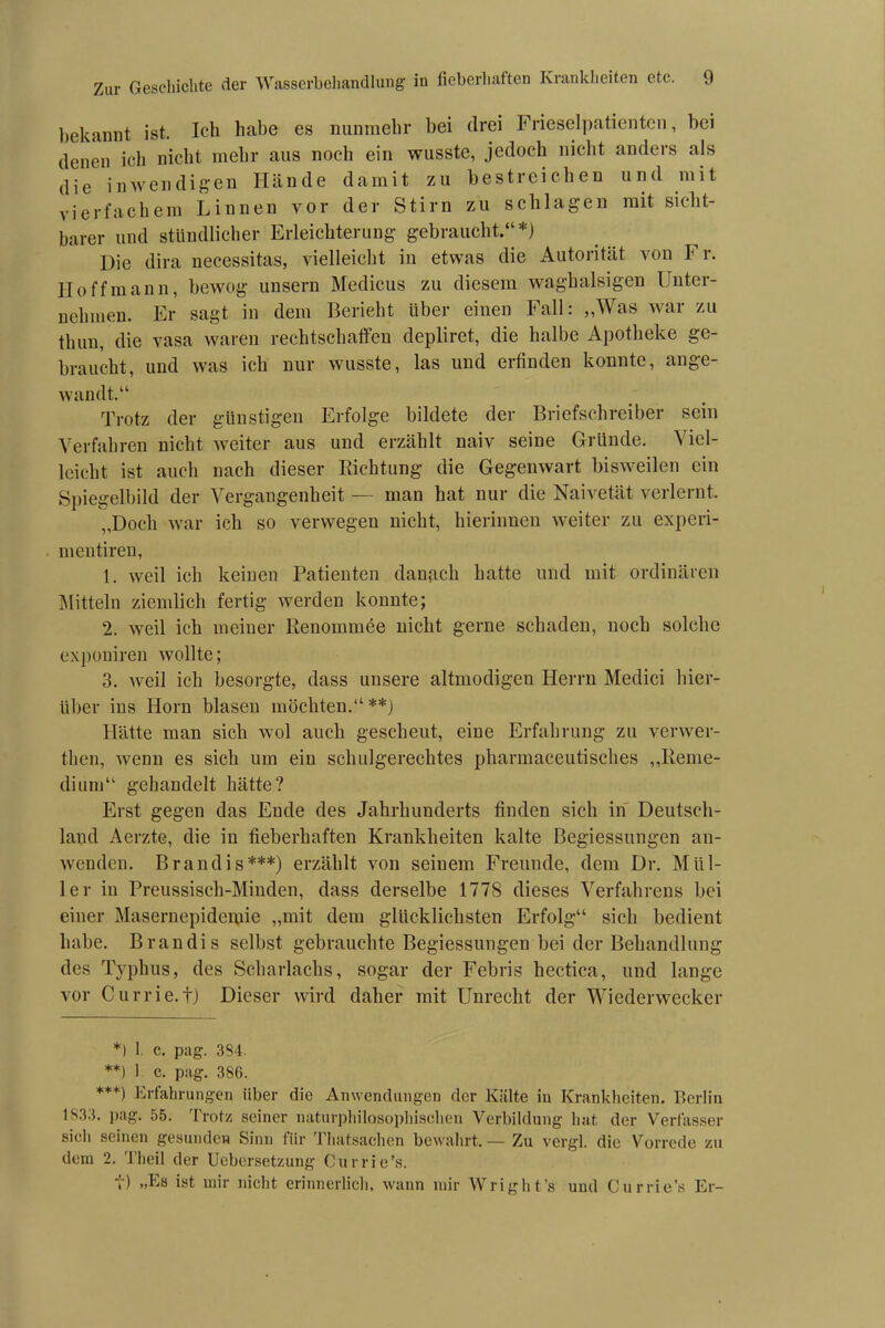 bekannt ist. Ich habe es nunmehr bei drei Frieseipatienten, bei denen icli nicht mehr aus noch ein wusste, jedoch nicht anders als die inwendigen Hände damit zu bestreichen und mit vierfachem Linnen vor der Stirn zu schlagen mit sicht- barer und stündlicher Erleichterung gebraucht.“*) Die dira necessitas, vielleicht in etwas die Autorität von Fr. Hoff mann, bewog unsern Medicus zu diesem waghalsigen Unter- nehmen. Er sagt in dem Bericht über einen Fall: „Was war zu tlmn, die vasa waren rechtschaffen depliret, die halbe Apotheke ge- braucht, und was ich nur wusste, las und erfinden konnte, ange- wandt.“ Trotz der günstigen Erfolge bildete der Briefschreiber sein Verfahren nicht weiter aus und erzählt naiv seine Gründe. Viel- leicht ist auch nach dieser Biehtung die Gegenwart bisweilen ein Spiegelbild der Vergangenheit — man hat nur die Naivetät verlernt. „Doch war ich so verwegen nicht, hierinnen weiter zu experi- mentiren, 1. weil ich keinen Patienten danach hatte und mit ordinären Mitteln ziemlich fertig werden konnte; 2. weil ich meiner Renommee nicht gerne schaden, noch solche exponiren wollte; 3. weil ich besorgte, dass unsere altmodigen Herrn Medici hier- über ins Horn blasen möchten.“ **) Hätte man sich wol auch gescheut, eine Erfahrung zu verwer- then, wenn es sich um ein schulgerechtes pharmaceutisches „Reme- dium“ gehandelt hätte? Erst gegen das Ende des Jahrhunderts finden sich in Deutsch- land Aerzte, die in fieberhaften Krankheiten kalte Begiessungen an- wenden. Brandis***) erzählt von seinem Freunde, dem Dr. Mül- ler in Preussisch-Minden, dass derselbe 1778 dieses Verfahrens bei einer Masernepidemie „mit dem glücklichsten Erfolg“ sich bedient habe. Brandis selbst gebrauchte Begiessungen bei der Behandlung des Typhus, des Scharlachs, sogar der Febris hectica, und lange vor Currie.t) Dieser wird daher mit Unrecht der Wiederwecker *) 1 c. pag. 3S4. **) 1 c. pag. 386. ***) Erfahrungen über die Anwendungen der Kälte in Krankheiten. Berlin 1833- pag. 55. Trotz seiner naturphilosophischen Verbildung hat der Verfasser sich seinen gesunden Sinn fiir Thatsachen bewahrt.— Zu vergl. die Vorrede zu dem 2. Theil der Uebersetzung Currie’s. t) »Es ist mir nicht erinnerlich, wann mir W right’s und Currie’s Er-