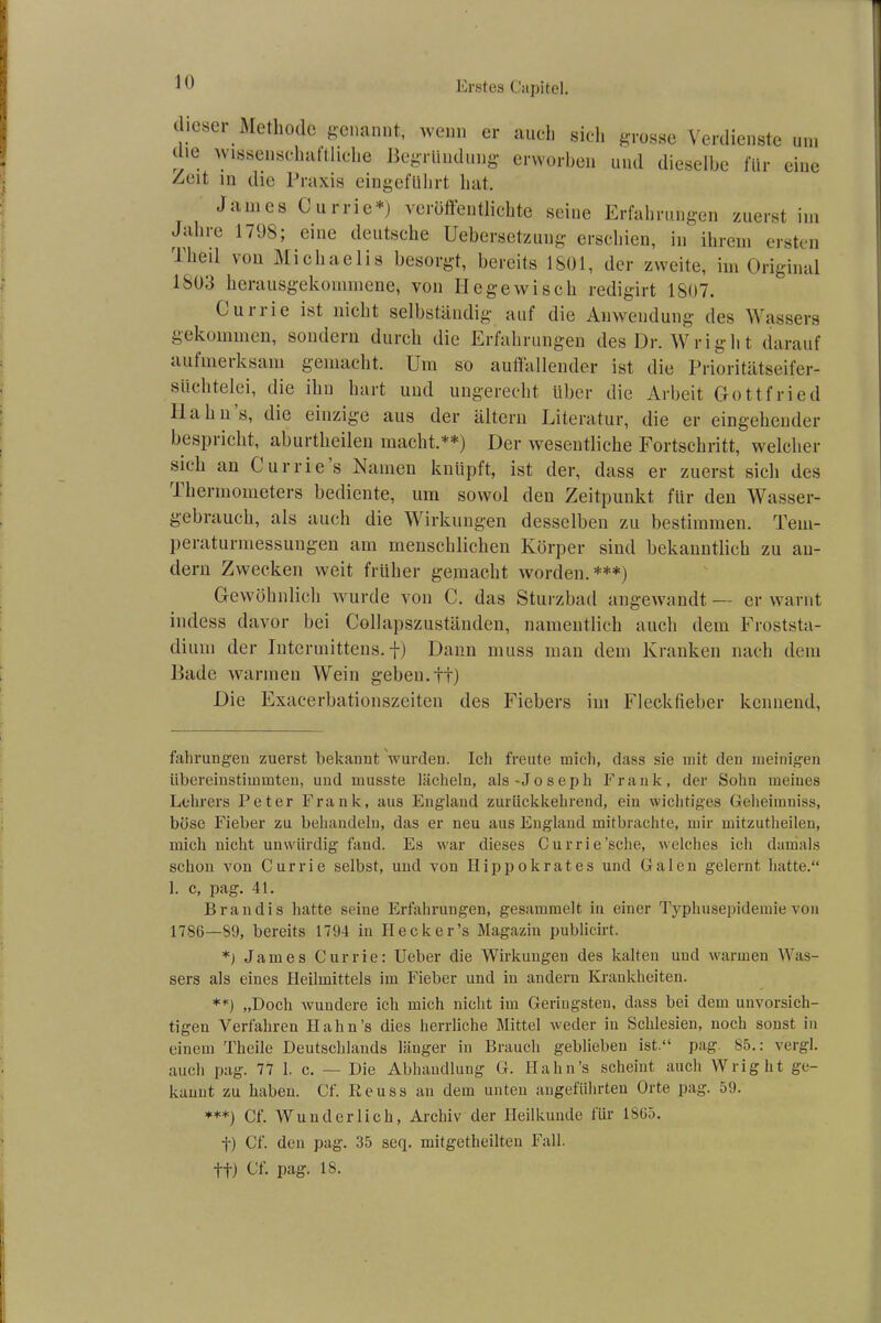 dieser Methode genannt, wenn er auch sich grosse Verdienste um die wissenschaftliche Begründung erworben und dieselbe für eine Zeit in die Praxis eingeführt hat. James Currie*) veröffentlichte seine Erfahrungen zuerst im Jahre 1708; eine deutsche Uebersetzung erschien, in ihrem ersten Tlied von Michaelis besorgt, bereits 1801, der zweite, im Original 1803 herausgekommene, von II ege wisch redigirt 1807. Currie ist nicht selbständig auf die Anwendung des Wassers gekommen, sondern durch die Erfahrungen desDr.Wright darauf ciutmeiksam gemacht. Um so auffallender ist die Prioritätseifer- süchtelei, die ihn hart und ungerecht über die Arbeit Gottfried 11a hn s, die einzige aus der altern Literatur, die er eingehender bespricht, aburtheileu macht.**) Der wesentliche Fortschritt, welcher sich an Currie s Namen knüpft, ist der, dass er zuerst sich des 1 hermometers bediente, um sovvol den Zeitpunkt für den Wasser- gebrauch, als auch die Wirkungen desselben zu bestimmen. Tem- peraturmessungen am menschlichen Körper sind bekanntlich zu an- dern Zwecken weit früher gemacht worden.***) Gewöhnlich wurde von C. das Sturzbad angewandt— er warnt indess davor bei Collapszuständen, namentlich auch dem Froststa- dium der Intermittens. f) Dann muss man dem Kranken nach dem Bade warmen Wein geben.tt) Die Exacerbationszeiten des Fiebers im Fleckfieber kennend, fahrungen zuerst bekannt wurden. Ich freute mich, dass sie mit den mehligen übereinstimmten, und musste lächeln, als-Joseph Frank, der Sohn meines Lehrers Peter Frank, aus England zurückkehrend, ein wichtiges Geheimniss, böse Fieber zu behandeln, das er neu aus England mitbrachte, mir mitzutheilen, mich nicht unwürdig fand. Es war dieses Currie’sche, welches ich damals schon von Currie selbst, und von Hippokrates und Galen gelernt hatte.“ 1. c, pag. 41. B ran dis hatte seine Erfahrungen, gesammelt in einer Typhusepidemie von 1786—89, bereits 1794 in Heck er’s Magazin publicirt. *j James Currie: Ueber die Wirkungen des kalten und warmen Was- sers als eines Heilmittels im Fieber und in andern Krankheiten. **) „Doch wundere ich mich nicht im Geringsten, dass bei dem unvorsich- tigen Verfahren Hahn’s dies herrliche Mittel weder in Schlesien, noch sonst in einem Theile Deutschlands länger in Brauch geblieben ist.“ pag 85.: vergl. auch pag. 77 1. c. — Die Abhandlung G. Hahn’s scheint auch W right ge- kannt zu haben. Cf. Eeuss au dem unten angeführten Orte pag. 59. ***) Cf. Wunderlich, Archiv der Heilkunde für 1865. f) Cf. den pag. 35 seq. mitgetheilten Fall,