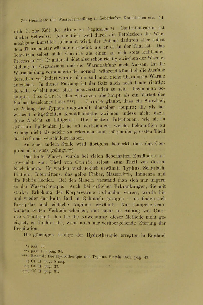 ritli C zur Zeit der Akme zu begiessen. *) Contraindication ist starker Schweiss. Namentlich weil durch die Bettdecken die Wär- meabgabe künstlich gehemmt wird, der Patient dadurch aber selbst dein Thermometer wärmer erscheint, als er es in der Tliat ist. Das Schwitzen selbst sieht Currie als einen an sich stets kühlenden Process an.**) Er unterscheidet also schon richtig zwischen der Wärme- bildung im Organismus und der Wärmeabfuhr nach Aussen. Ist die Wärmebildung vermindert oder normal, während künstlich die Ausfuhr derselben verhindert wurde, dann soll man nicht übermässig Wärme entziehen. In dieser Fassung ist der Satz auch noch heute richtig; derselbe scheint aber öfter missverstanden zu sein. Denn man be- hauptet, dass Currie das Schwitzen überhaupt als ein Verbot des Badens’bezeichnet habe.***) — Currie glaubt, dass ein Sturzbad, zu Anfang des Typhus angewandt, denselben coupire; die als be- weisend mitgetheilten Krankheitsfälle zwingen indess nicht dazu, diese Ansicht zu billigen, f) Die leichtern Infectionen, wie sie in grossem Epidemien ja so oft Vorkommen, welche bekanntlich zu Anfang nicht als solche zu erkennen sind, mögen den grössten Theil des Irrthums verschuldet haben. An einer andern Stelle wird übrigens bemerkt, dass das Cou- piren nicht stets gelingt, tt) Das kalte Wasser wurde bei vielen fieberhaften Zuständen an- gewendet, zum Theil von Currie selbst, zum Theil von dessen Nachahmern. Es werden ausdrücklich erwähnt: Typhus, Scharlach, Blattern, Intermittens, das gelbe Fieber, Masern ttt), Influenza und die Febris hectica. Bei den Masern verstand man sich nur ungern zu der Wassertherapie. Auch bei örtlichen Erkrankungen, die mit starker Erhöhung der Körperwärme verbunden waren, wurde hin und wieder das kalte Bad in Gebrauch gezogen — es finden sich Erysipelas und einfache Anginen erwähnt. Nur Lungenerkran- kungen acuten Verlaufs scheinen, und mehr im Anfang von Cur- rie’s Thätigkeit, ihm für die Anwendung dieser Methode nicht ge- eignet; er fürchtet die, wenn auch nur vorübergehende Störung der Respiration. Die günstigen Erfolge der Hydrotherapie erregten in England *i pag. 65. **) pag. 17 ; pag. 94. ***) Brand: Die Hydrotherapie dea Typhus. Stettin 1861. pag. 43. t) Cf. II. pag. 8 seq. t+) Cf. II. pag. 27.