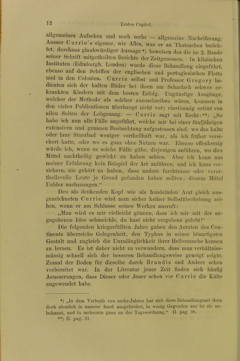 allgemeines Aufsehen und noch mehr — allgemeine Nacheiferung. Ausser Currie’s eigener, wie Alles, was er an Thatsaehen berich- tet, durchaus glaubwürdiger Aussage*) beweisen das die im 2. Bande seiner Schrift mitgetheilten Berichte der Zeitgenossen. In klinischen Instituten (Edinburgh, London) wurde diese Behandlung eingeführt, ebenso auf den Schilfen der englischen und portugiesischen Flotte und in den Colonien. Currie selbst und Professor Gregory be- dienten sich dei kalten Bäder bei ihren am Scharlach schwer er- kiunkten Kindein mit dem besten Erfolg. Ungünstige Ausgänge, welcher dei Methode als solcher zuzuschreiben wären, kommen in den Gelen I ublicationen überhaupt nicht vor; einstimmig ertönt von allen Seiten der Lobgesang. — Currie sagt mit Recht:**) „So habe ich nun alle fälle angeführt, welche mir bei einer fünfjährigen extensiven und genauen Beobachtung aufgestossen sind, wo das kalte oder laue Sturzbad weniger vortheilhäft war, als ich früher versi- chert hatte, oder wo es ganz ohne Nutzen war. Ebenso offenherzig würde ich, wenn es solche Fälle gäbe, diejenigen anführen, wo dies Mittel nachtheilig gewirkt zu haben schien. Aber ich kann aus meiner Erfahrung kein Beispiel der Art anführen, und ich kann ver- sichern, nie gehört zu haben, dass andere furchtsame oder vorur- theilsvolle Leute je Grund gefunden haben sollten, diesem Mittel Uebles nachzusagen.“ Den als denkenden Kopf wie als handelnden Arzt gleich aus- gezeichneten Currie wird man sicher keiner Selbstüberhebung zei- hen, wenn er am Schlüsse seines Werkes ausruft: „Man wird es mir vielleicht gönnen, dass ich mir mit der an- gegebenen Idee schmeichle, du hast nicht vergebens gelebt!“ Die folgenden kriegerfüllten Jahre gaben den Aerzten des Con- tinents überreiche Gelegenheit, den Typhus in seiner bösartigsten Gestalt und zugleich die Unzulänglichkeit ihrer Heilversuche kennen zu lernen. Es ist daher nicht zu verwundern, dass man verhältniss- mässig schnell sich der besseren Behandlungsweise geneigt zeigte. Zumal der Boden für dieselbe durch Br an dis und Andere schon vorbereitet war. In der Literatur jener Zeit finden sich häufig Aeusserungen, dass Dieser oder Jener schon vor Currie die Kälte angewendet habe. *) „In dein Verlaufe von sechs Jahren hat sich diese Behandlungsart denn doch ziemlich in unserer Insel ausgebreitet, in wenig Gegenden nur ist sie un- bekannt, und in mehreren ganz au der Tagesordnung.“ II. pag. 98. **) II. pag. 31.