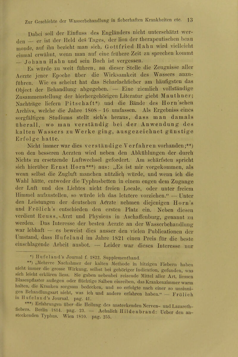 Dabei soll der Einfluss des Engländers nicht unterschätzt wer- den _ er ist der Held deS Tages, der lion der therapeutischen beau monde, auf ihn bezieht man sich, Gottfried Hahn wird vielleicht einmal erwähnt, wenn man auf eine frühere Zeit zu sprechen kommt — Johann Hahn und sein Buch ist vergessen. Es würde zu weit führen, an dieser Stelle die Zeugnisse aller Aerzte jener Epoche über die Wirksamkeit des Wassers anzu- führen. Wie es scheint hat das Scharlachfieber am häufigsten das Object der Behandlung abgegeben. — Eine ziemlich vollständige Zusammenstellung der hierhergehörigen Literatur giebt Mauthner; Nachträge liefern Pitschaft*) und die Bände des Horn’schen Archivs, welche die Jahre 1808 - 16 umfassen. Als Ergebnisseines sorgfältigen Studiums stellt sich’s heraus, dass man damals überall, wo man verständig bei der Anwendung des kalten Wassers zu Werke ging, ausgezeichnet günstige Erfolge hatte. Nicht immer war dies verständige Verfahren vorhanden;**) von den besseren Aerzten wird neben den Abkühlungen der durch Nichts zu ersetzende Luftwechsel gefordert. Am schärfsten spricht sich hierüber Ernst Horn***) aus: „Es ist mir vorgekommen, als wenn selbst die Zugluft manchen nützlich würde, und wenn ich die Wahl hätte, entweder die Typhusbetten in einem engen dem Zugänge der Luft und des Lichtes nicht freien Locale, oder unter freiem Himmel aufzustellen, so würde ich das letztere vorziehen.“ — Unter den Leistungen der deutschen Aerzte nehmen diejenigen Horn’s und Frölich’s entschieden den ersten Platz ein. Neben diesen verdient Reuss, Arzt und Physicus in Aschaffenburg, genannt zu werden. Das Interesse der besteu Aerzte an der Wasserbehandlung war lebhaft — es beweist dies ausser den vielen Publicationen der Umstand, dass Hufeland im Jahre 1821 einen Preis für die beste einschlagende Arbeit ausbot. — Leider war dieses Interesse nur *) Hufeland’s Journal f. 1822. Supplementband. **) „Mehrere Nachahmer der kalten Methode in hitzigen Fiebern haben nicht immer die grosse Wirkung, selbst bei gehöriger Indication, gefunden, was sich leicht erklären liess. Sie gaben nebenbei reizende Mittel aller Art, Hessen Blasenpflaster anflegen oder flüchtige Salben einreiben, das Krankenzimmer warm halten, die Kranken sorgsam bedecken, und so erfolgte nach einer so unsinni- gen Behandlungsart nicht, was ich und andere erfahren haben.“ Frölich in Hufeland’s Journal, pag. 41. ***) Erfahrungen über die Heilung des ansteckenden Nerven- und Lazareth- hebers Berlin 1814. pag. 23. — Aehnlich Hildenbrand: Ueber den an- steckenden Typhus. Wien 1810. pag. 255.