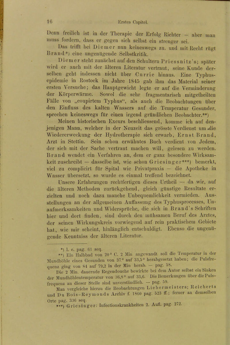 Denn freilich ist in der Therapie der Erfolg Richter - aber man muss fordern, dass er gegen sich selbst ein strenger sei. Das trifft bei Di einer nun keineswegs zu, und mit Recht rügt Brand*) eine ungenügende Selbstkritik. Di cm er steht zunächst auf den Schultern Priessnitz’s; später wird er auch mit der älteren Literatur vertraut, seine Kunde der- selben geht indessen nicht über Currie hinaus. Eine Typhus- epidemie in Rostock im Jahre 1845 gab ihm das Material seiner ersten Versuche; das Hauptgewicht legte er auf die Verminderung der Körperwärme. Sowol die sehr fragmentarisch mitgefheilteu Fälle von „coupirtem Typhus“, als auch die Beobachtungeu über den Einfluss des kalten Wassers auf die Temperatur Gesunder, sprechen keineswegs für einen irgend gründlichen Beobachter.**) Meinen historischen Excurs beschliessend, komme ich auf den- jenigen Manu, welcher in der Neuzeit das grösste Verdienst um »die Wiedererweckung der Hydrotherapie sich erwarb, Ernst Brand, Arzt in Stettin. Sein schon erwähntes Buch verdient von Jedem, der sich mit der Sache vertraut machen will, gelesen zu werden. Brand wendet ein Verfahren an, dem er ganz besondere Wirksam- keit zuschreibt — dasselbe ist, wie schon Griesinger***) bemerkt, viel zu complicirt für Spital wie Privatpraxis — die Apotheke in Wasser übersetzt, so wurde es einmal treffend bezeichnet. Unsere Erfahrungen rechtfertigen dieses Urtheil — da wir, auf die älteren Methoden zurückgehend, gleich günstige Resultate er- zielten und noch dazu manche Unbequemlichkeit vermieden. Aus- stellungen an der allgemeinen Auffassung des Typhusprocesses, Un- aufmerksamkeiten und Widersprüche, die sich in Brand’s Schriften hier und dort finden, sind durch den mühsamen Beruf des Arztes, der seinen Wirkungskreis vorwiegend auf rein praktischem Gebiete hat, wie mir scheint, hinlänglich entschuldigt. Ebenso die ungenü- gende Kenntniss der älteren Literatur. *) 1. c. pag. 61 seq. **) Ein Halbbad von 20° C. 2 Min angewandt soll die Temperatur in der Mundhöhle eines Gesunden von 37° auf 33,5° herabgesetzt haben; die Pulsfre- quenz ging von 84 auf 79,2 in der Min herab. Pa£- 58. Die 2 Min. dauernde Regendouche bewirkte bei dem Autor selbst ein Sinken der Mundhöhlentemperatur von 36,8° auf 33,6. Die Bemerkungen über die Puls- frequenz an dieser Stelle sind unverständlich. — pag. 59. Man vergleiche hierzu die Beobachtungeu Liebermeisters; Reicherts und Du Bois-Reyinonds Archiv f. 1S60 pag. 523 ff.; ferner an demselben Orte pag. 336 seq. _