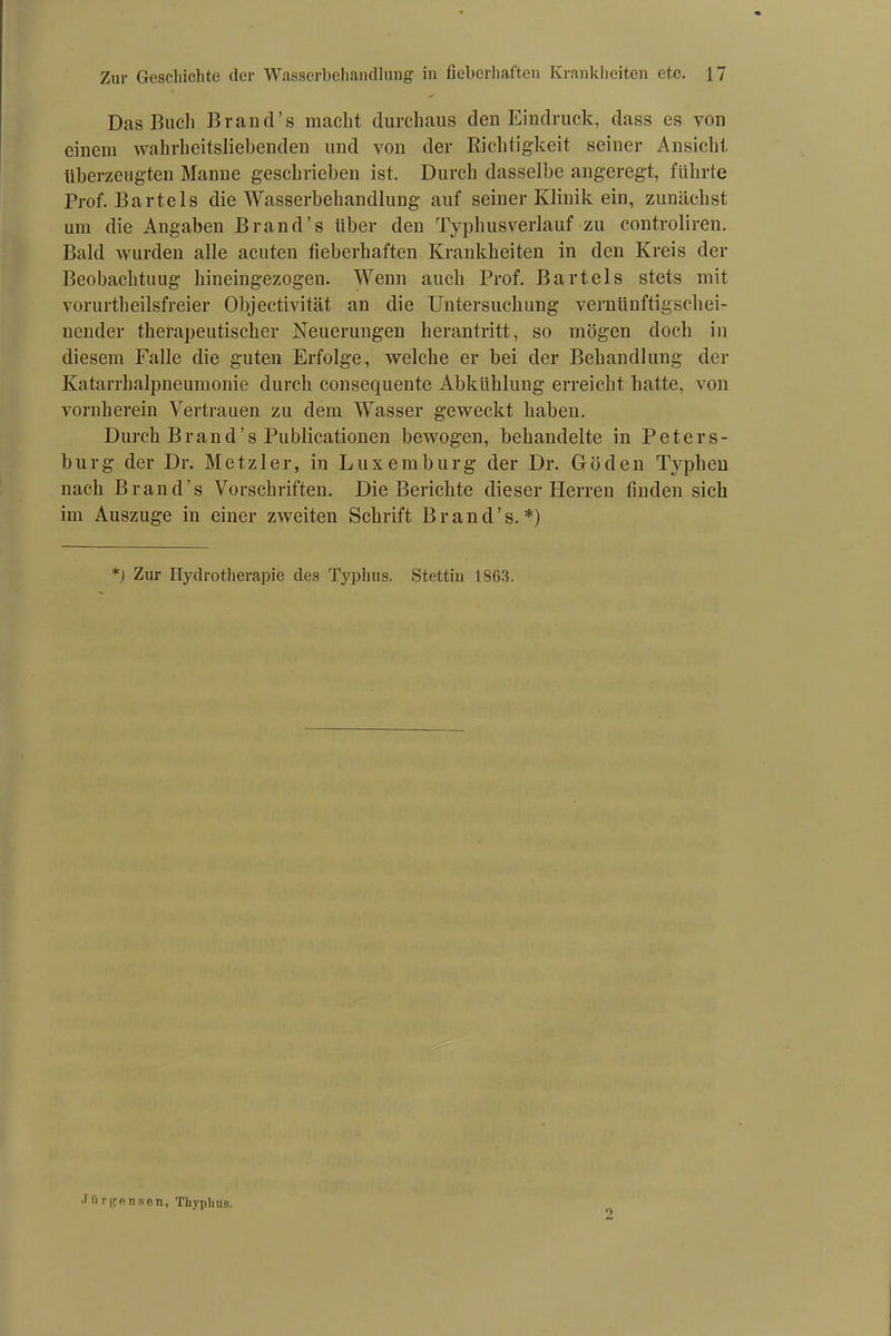 Das Bach Brand’s macht durchaus den Eindruck, dass es von einem wahrheitsliebenden und von der Richtigkeit seiner Ansicht überzeugten Manne geschrieben ist. Durch dasselbe angeregt, führte Prof. Bartels die Wasserbehandlung auf seiner Klinik ein, zunächst um die Angaben Brand’s über den Typhusverlauf zu controliren. Bald wurden alle acuten fieberhaften Krankheiten in den Kreis der Beobachtung hineingezogen. Wenn auch Prof. Bartels stets mit vorurteilsfreier Objectivität an die Untersuchung vernünftigschei- nender therapeutischer Neuerungen herantritt, so mögen doch in diesem Falle die guten Erfolge, welche er bei der Behandlung der Katarrhalpneumonie durch consequente Abkühlung erreicht hatte, von vornherein Vertrauen zu dem Wasser geweckt haben. Durch Brand’s Publicationen bewogen, behandelte in Peters- burg der Dr. Metzler, in Luxemburg der Dr. Göden Typhen nach Brand’s Vorschriften. Die Berichte dieser Herren finden sich im Auszuge in einer zweiten Schrift Brand’s.*) *) Zur Hydrotherapie des Typhus. Stettin 1863. •Türgensen, Thyplitfs. o