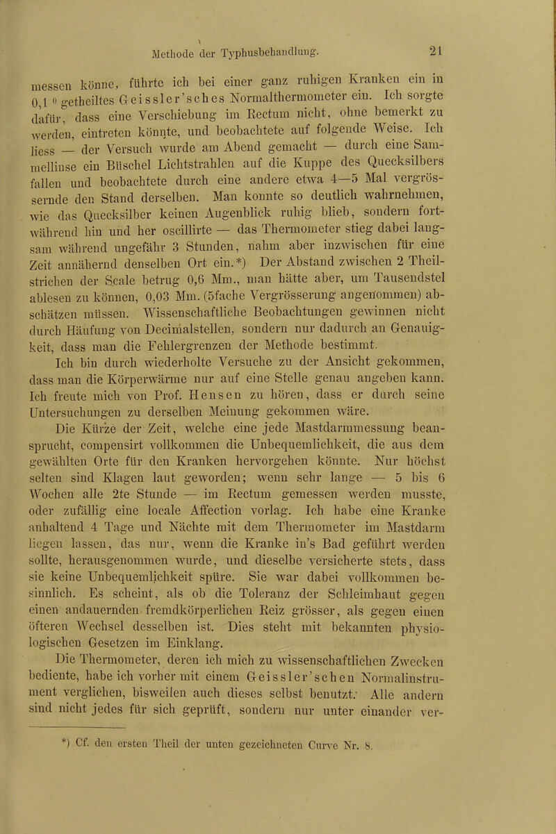 messen könne, führte ich hei einer ganz ruhigen Kranken ein in 0,1 0 getheiltes Geissler’sches Normalthermometer ein. Ich sorgte dafürt dass eine Verschiebung im Rectum nicht, ohne bemerkt zu werden, eintreten könnte, und beobachtete auf folgende Weise. ^ Ich liess — der Versuch wurde am Abend gemacht — durch eine Sam- mellinse ein Büschel Lichtstrahlen auf die Kuppe des Quecksilbers fallen und beobachtete durch eine andere etwa 4—5 Mal vergrös- sernde den Stand derselben. Man konnte so deutlich wahruekmen, wie das Quecksilber keinen Augenblick ruhig blieb, sondern fort- während hin und her oscillirte — das Thermometer stieg dabei lang- sam während ungefähr 3 Stunden, nahm aber inzwischen für eine Zeit annähernd denselben Ort ein.*) Der Abstand zwischen 2 Theil- strichen der Scale betrug 0,6 Mm., man hätte aber, um Tausendstel ablesen zu können, 0,03 Mm. (5fache Vergrösserung angenommen) ab- schätzen müssen. Wissenschaftliche Beobachtungen gewinnen nicht durch Häufung von Decimalstellen, sondern nur dadurch an Genauig- keit, dass man die Fehlergrenzen der Methode bestimmt. Ich bin durch wiederholte Versuche zu der Ansicht gekommen, dass man die Körperwärme nur auf eine Stelle genau angeben kann. Ich freute mich von Prof. Hensen zu hören, dass er durch seine Untersuchungen zu derselben Meinung gekommen wäre. Die Kürze der Zeit, welche eine jede Mastdarmmessung bean- sprucht, compensirt vollkommen die Unbequemlichkeit, die aus dem gewählten Orte für den Kranken hervorgehen könnte. Nur höchst selten sind Klagen laut geworden; wenn sehr lange — 5 bis 6 Wochen alle 2te Stunde — im Rectum gemessen werden musste, oder zufällig eine locale Affection vorlag. Ich habe eine Kranke anhaltend 4 Tage und Nächte mit dem Thermometer im Mastdarm liegen lassen, das nur, wenn die Kranke in’s Bad geführt werden sollte, herausgenommen wurde, und dieselbe versicherte stets, dass sie keine Unbequemlichkeit spüre. Sie war dabei vollkommen be- sinnlich. Es scheint, als ob die Toleranz der Schleimhaut gegen einen andauernden fremdkörperlichen Reiz grösser, als gegen einen öfteren Wechsel desselben ist. Dies steht mit bekannten physio- logischen Gesetzen im Einklang. Die Thermometer, deren ich mich zu wissenschaftlichen Zwecken bediente, habeich vorher mit einem Oeissler’sehen Normalinstru- ment verglichen, bisweilen auch dieses selbst benutzt; Alle andern sind nicht jedes für sich geprüft, sondern nur unter einander ver- *) Cf. den ersten Theil der unten gezeichneten Curve Nr. S.