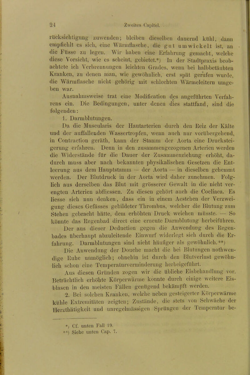 rücksichtigung zuwenden; bleiben dieselben dauernd kühl, dann empfiehlt es sich, eine Wärmflasche, die gut umwickelt ist, an die küsse zu legen. Wir haben eine Erfahrung gemacht, welche diese Vorsicht, wie es scheint, gebietet.*) In der Stadtpraxis beob- achtete ich Verbrennungen leichten Grades, wenn bei halbbetäubten Kranken, zu denen man, wie gewöhnlich, erst spät gerufen wurde, die Wärmflasche nicht gehörig mit schlechten Wärmeleitern umge- ben war. Ausnahmsweise trat eine Modification des angeführten Verfah- rens ein. Die Bedingungen, unter denen dies stattfand, sind die folgenden: 1. Darmblutungen. Da die Museularis der Hautarterien durch den Reiz der Kälte und der auffallenden Wassertropfen, wenn auch nur vorübergehend, in Contraction geräth, kann der Stamm der Aorta eine Druckstei- gerung erfahren. Denn in den zusammengezogenen Arterien werden die Widerstände flir die Dauer der Zusammenziehung erhöht, da- durch muss aber nach bekannten physikalischen Gesetzen die Ent- leerung aus dem Hauptstamm — der Aorta — in dieselben gehemmt werden. Der Blutdruck in der Aorta wird daher zunehmen. Folg- lich aus derselben das Blut mit grösserer Gewalt iu die nicht ver- engten Arterien abfliessen. Zu diesen gehört auch die Coeliaca. Es Hesse sich nun denken, dass ein in einem Aestchen der Verzwei- gung dieses Gefässes gebildeter Thrombus, welcher die Blutung zum Stehen gebracht hätte, dem erhöhten Druck weichen müsste. — So könnte das Regenbad direct eine erneute Darmblutung herbeiführen. Der aus dieser Deduction gegen die Anwendung des Regen- bades überhaupt abzuleitende Einwurf widerlegt sich durch die Er- fahrung. Darmblutungen sind nicht häufiger als gewöhnlich.**) Die Anwendung der Douche macht die bei Blutungen nothwen- dige Ruhe unmöglich; ohnehin ist durch den Blutverlust gewöhn- lich schon eine Temperaturverminderung herbeigeführt. Aus diesen Gründen zogen wir die übliche Eisbehandlung vor. Beträchtlich erhöhte Körperwärme konnte durch einige weitere Eis- blasen in den meisten Fällen genügend bekämpft werden. 2. Bei solchen Kranken, welche neben gesteigerter Körperwärme kühle Extremitäten zeigten; Zustände, die stets von Schwäche der Herzthätigkeit und unregelmässigen Sprüngen der Temperatur be- *) Cf. unten Fall 19. **) Siehe unten Cap. 7.