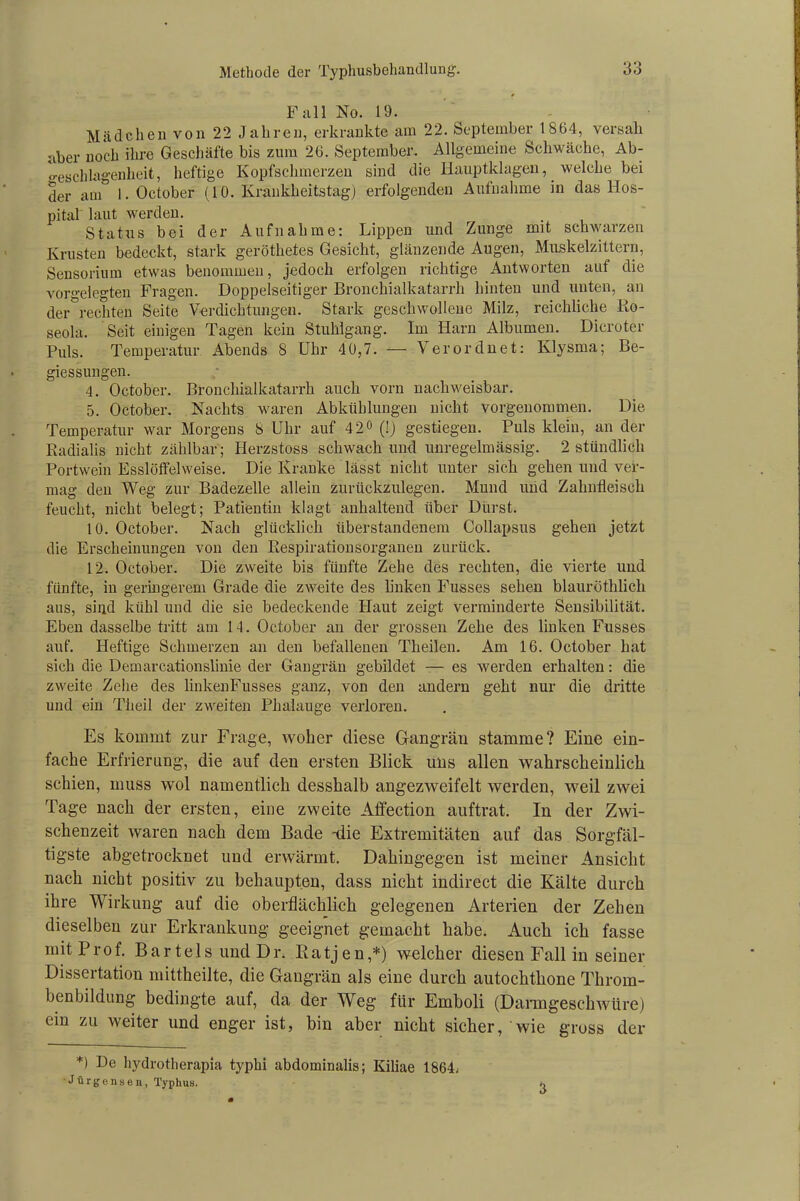 Fall No. 19. Mädchen von 22 Jahren, erkrankte am 22. September 1864, versali aber noch ihre Geschäfte bis zum 26. September. Allgemeine Schwäche, Ab- geschlagenheit, heftige Kopfschmerzen sind die Hauptklagen, welche bei der am° 1. October (10. Krankheitstag) erfolgenden Aufnahme in das Hos- pital laut werden. Status bei der Aufnahme: Lippen und Zunge mit schwarzen Krusten bedeckt, stark geröthetes Gesicht, glänzende Augen, Muskelzittern, Sensorium etwas benommen, jedoch erfolgen richtige Antworten auf die vorgelegten Fragen. Doppelseitiger Bronchialkatarrh hinten und unten, an der°rechten Seite Verdichtungen. Stark geschwollene Milz, reichliche Ro- seola. Seit einigen Tagen kein Stuhlgang. Im Harn Albuinen. Dicroter Puls. Temperatur Abends 8 Uhr 40,7. — Verordnet: Klysma; Be- giessungen. 4. October. Bronchialkatarrh auch vorn nachweisbar. 5. October. Nachts waren Abkühlungen nicht vorgenommen. Die Temperatur war Morgens 8 Uhr auf 42° (!) gestiegen. Puls klein, an der Radialis nicht zählbar; Herzstoss schwach und unregelmässig. 2 stündlich Portwein Esslöffelweise. Die Kranke lässt nicht unter sich gehen und ver- mag den Weg zur Badezelle allein zurückzulegen. Mund und Zahnfleisch feucht, nicht belegt; Patientin klagt anhaltend über Durst. 10. October. Nach glücklich überstandenem Collapsus gehen jetzt die Erscheinungen von den Respirationsorganen zurück. 12. October. Die zweite bis fünfte Zehe des rechten, die vierte und fünfte, in geringerem Grade die zweite des linken Fusses sehen blauröthlich aus, sind kühl und die sie bedeckende Haut zeigt verminderte Sensibilität. Eben dasselbe tritt am 14. October an der grossen Zehe des linken Fusses auf. Heftige Schmerzen an den befallenen Tlieilen. Am 16. October hat sich die Demarcationslinie der Gangrän gebildet — es werden erhalten: die zweite Zehe des linkenFusses ganz, von den andern geht nur die dritte und ein Theil der zweiten Phalauge verloren. Es kommt zur Frage, woher diese Gangrän stamme? Eine ein- fache Erfrierung, die auf den ersten Blick uns allen wahrscheinlich schien, muss wol namentlich desshalb angezweifelt werden, weil zwei Tage nach der ersten, eine zweite Affection auftrat. In der Zwi- schenzeit waren nach dem Bade -die Extremitäten auf das Sorgfäl- tigste abgetrocknet und erwärmt. Dahingegen ist meiner Ansicht nach nicht positiv zu behaupten, dass nicht indirect die Kälte durch ihre Wirkung auf die oberflächlich gelegenen Arterien der Zehen dieselben zur Erkrankung geeignet gemacht habe. Auch ich fasse mit Prof. Bar tels und Dr. Ratjen,*) welcher diesen Fall in seiner Dissertation mittheilte, die Gangrän als eine durch autochthone Throm- ben bildung bedingte auf, da der Weg für Emboli (Darmgeschwüre) ein zu weiter und enger ist, bin aber nicht sicher, wie gross der *) Ue hydrotherapia typhi abdominalis; Kiliae 1864. Jürgensen, Typhus,