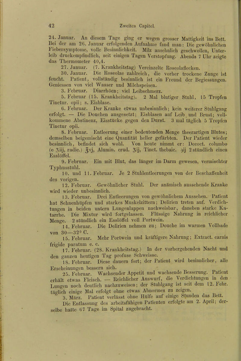 24. Januar. An diesem Tage ging er wegen grosser Mattigkeit ins Bett. Bei der am 26. Januar erfolgenden Aufnahme fand man: Die gewöhnlichen Fiebersymptome, volle Besinnlichkeit. Milz ansehnlich geschwollen, Unter- leib druckempfindlich, seit einigen Tagen Verstopfung. Abends 7 Uhr zeigte das Thermometer 40,4. 27. Januar. (7. Krankheitstag) Vereinzelte Roseolaflecken. 30. Januar. Die Roseolae zahlreich, die vorher trockene Zunge ist feucht. Patient, vollständig besinnlich ist ein Freund der Begiessungen. Gemessen von viel Wasser und Milchspeisen. 3. Februar. Diarrhöen; viel Leibschmerz. 5. Februar (15. Krankheitstag). 2 Mal blutiger Stuhl, 15 Tropfen Tinctur. opii; s. Eisblase. 6. Februar. Der Kranke etwas unbesinnlich; kein weiterer Stuhlgang erfolgt. — Die Douchen ausgesetzt; Eisblasen auf Leib und Brust; voll- kommene Abstinenz, Eisstücke gegen den Durst. 3 mal täglich 5 Tropfen Tinctur opii. 8. Februar. Entleerung einer bedeutenden Menge theerartigen Blutes; demselben beigemischt eine Quantität heller gefärbten. Der Patient wieder besinnlich, befindet sich wohl. Von heute nimmt er: Decoct. columbo (e 3Dj, radic.) 5vj, Alumin. crud. 5ij> Tinct. thebaic. }ij 2stündlich einen Esslöffel. 9. Februar. Ein mit Blut, das länger im Darm gewesen, vermischter Typhusstuhl. 10. und 11. Februar. Je 2 Stuhlentleerungen von der Beschaffenheit des vorigen. 12. Februar. Gewöhnlicher Stuhl. Der anämisch aussehende Kranke wird wieder unbesinnlich. 1 3. Februar. Drei Entleerungen von gewöhnlichem Aussehen. Patient hat Sehnenhüpfen und starkes Muskelzittern; Delirien treten auf. Verdich- tungen in beiden untern Lungenlappen nachweisbar, daneben starke Ka- tarrhe. Die Mixtur wird fortgelassen. Flüssige Nahrung in reichlicher Menge. 2 stündlich ein Esslöfl'el voll Portwein. 14. Februar. Die Delirien nehmen zu; Douche im warmen Vollbade von 30—32° C. 15. Februar. Mehr Portwein und kräftigere Nahrung; Extract. carnis frigide paratum e. c. 17. Februar. (28. Krankheitstag.) In der vorhergehenden Nacht und den ganzen heutigen Tag profuse Schweisse. 18. Februar. Diese dauern fort; der Patient wird besinnlicher, alle Erscheinungen bessern sich. 25. Februar. Wachsender Appetit und wachsende Besserung. Patient erhält etwas Fleisch. — Reichlicher Auswurf, die Verdichtungen in den Lungen noch deutlich nachzuweisen; der Stuhlgang ist seit dem 12. I ebr. täglich einige Mal erfolgt ohne etwas Abnormes zu zeigen. 3. März. Patient verlässt ohne Hülfe auf einige Stunden das Bett. Die Entlassung des arbeitsfähigen Patienten ertolgte am 2. April; der- selbe hatte 67 Tage im Spital zugebracht.