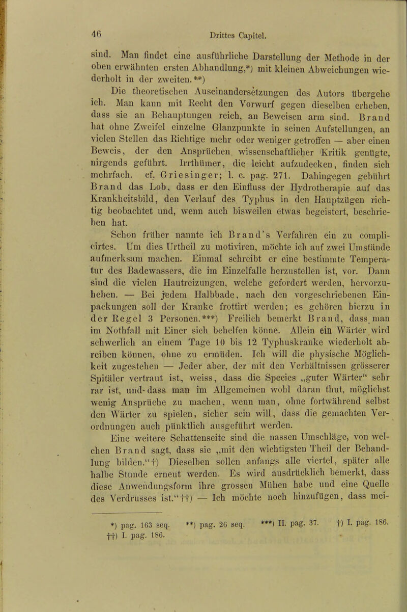 40 sind. Man findet eine ausführliche Darstellung der Methode in der oben erwähnten ersten Abhandlung,*) mit kleinen Abweichungen wie- derholt in der zweiten.**) Die theoretischen Auseinandersetzungen des Autors übergehe ich. Man kann mit Recht den Vorwurf gegen dieselben erheben, dass sie an Behauptungen reich, an Beweisen arm sind. Brand hat ohne Zweifel einzelne Glanzpunkte in seinen Aufstellungen, an vielen Stellen das Richtige mehr oder weniger getroffen — aber einen Beweis, der den Ansprüchen wissenschaftlicher 'Kritik genügte, nirgends geführt. Irrthümer, die leicht aufzudecken, finden sich mehrfach, cf. Griesinger; 1. c. pag. 271. Dahingegen gebührt Brand das Lob, dass er den Einfluss der Hydrotherapie auf das Krankheitsbild, den Verlauf des Typhus in den Hauptzügen rich- tig beobachtet und, wenn auch bisweilen etwas begeistert, beschrie- ben hat. Schon früher nannte ich Brand’s Verfahren ein zu compli- cirtes. Um dies Urtheil zu motiviren, möchte ich auf zwei Umstände aufmerksam machen. Einmal schreibt er eine bestimmte Tempera- tur des Badewassers, die im Einzelfalle herzustellen ist, vor. Dann sind die vielen Hautreizungen, welche gefordert werden, hervorzu- beben. — Bei jedem Halbbade, nach den vorgeschriebenen Ein- packungen soll der Kranke frottirt werden; es gehören hierzu in der Regel 3 Personen.***) Freilich bemerkt Brand, dass man im Nothfall mit Einer sich behelfen könne. Allein ein Wärter wird schwerlich an einem Tage 10 bis 12 Typhuskranke wiederholt ab- reiben können, ohne zu ermüden. Ich will die physische Möglich- keit zugestehen — Jeder aber, der mit den Verhältnissen grösserer Spitäler vertraut ist, weiss, dass die Species „guter Wärter“ sehr rar ist, und- dass man im Allgemeinen wohl daran thut, möglichst wenig Ansprüche zu machen, wenn man, ohne fortwährend selbst den Wärter zu spielen, sicher sein will, dass die gemachten Ver- ordnungen auch pünktlich ausgeführt werden. Eine weitere Schattenseite sind die nassen Umschläge, von wel- chen Brand sagt, dass sie „mit den wichtigsten Tlieil der Behand- lung bilden.“!) Dieselben sollen anfangs alle viertel, später alle halbe Stunde erneut werden. Es wird ausdrücklich bemerkt, dass diese Anwendungsform ihre grossen Mühen habe und eine Quelle des Verdrusses ist.“tt) — Ich möchte noch hinzufügen, dass mei- *) pag. 163 seq. ff) I. pag. 186. **) pag. 26 seq.