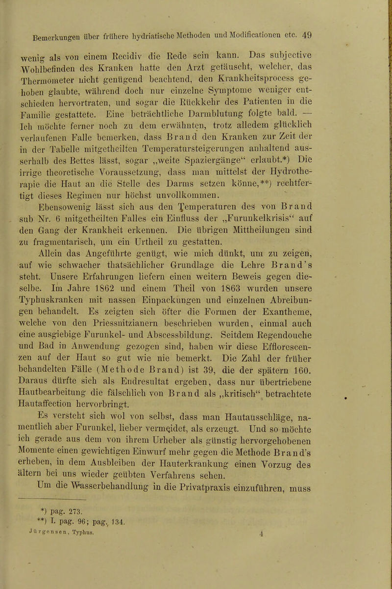 wenig als von einem Recidiv die Rede sein kann. Das subjective Wohlbefinden des Kranken hatte den Arzt getäuscht, welcher, das Thermometer nicht genügend beachtend, den Krankheitsprocess ge- hoben glaubte, während doch nur einzelne Symptome weniger ent- schieden hervortraten, und sogar die Rückkehr des Patienten in die Familie gestattete. Eine beträchtliche Darmblutung folgte bald. — Ich möchte ferner noch zu dem erwähnten, trotz alledem glücklich verlaufenen Falle bemerken, dass Brand den Kranken zur Zeit der in der Tabelle mitgetlieilten Temperatursteigerungen anhaltend aus- serhalb des Bettes lässt, sogar „weite Spaziergänge“ erlaubt.*) Die irrige theoretische Voraussetzung, dass man mittelst der Hydrothe- rapie die Haut an die Stelle des Darms setzen könne,**) rechtfer- tigt dieses Regimen nur höchst unvollkommen. Ebensowenig lässt sich aus den Temperaturen des von Brand sub Nr. 6 mitgetlieilten Falles ein Einfluss der „Furunkelkrisis“ auf den Gang der Krankheit erkennen. Die übrigen Mittheilungeu sind zu fragmentarisch, um ein Urtheil zu gestatten. Allein das Angeführte genügt, wie mich dttnkt, um zu zeigen, auf wie schwacher thatsächlicher Grundlage die Lehre Brand’s steht. Unsere Erfahrungen liefern einen weitern Beweis gegen die- selbe. Im Jahre 1862 und einem Theil von 1863 wurden unsere Typhuskranken mit nassen Einpackungen und einzelnen Abreibun- gen behandelt. Es zeigten sich öfter die Formen der Exantheme, welche von den Priessnitzianern beschrieben wurden, einmal auch eine ausgiebige Furunkel- und Abscessbildung. Seitdem Regendoucke und Bad in Anwendung gezogen sind, haben wir diese Efflorescen- zen auf der Haut so gut wie nie bemerkt. Die Zahl der früher behandelten Fälle (Methode Brand) ist 39, die der spätem 160. Daraus dürfte sich als Endresultat ergeben, dass nur übertriebene Hautbearbeitung die fälschlich von Brand als „kritisch“ betrachtete Hautaffection hervorbringt. Es versteht sich wol von selbst, dass man Hautaüssckläge, na- mentlich aber Furunkel, lieber vermeidet, als erzeugt. Und so möchte ich gerade aus dem von ihrem Urheber als günstig hervorgehobenen Momente einen gewichtigen Einwurf mehr gegen die Methode Brand’s erheben, in dem Ausbleiben der Hauterkrankung einen Vorzug des ältern bei uns wieder geübten Verfahrens sehen. Um die Wasserbehandlung in die Privatpraxis einzuführen, muss *) pag. 273. **) I. pag. 96; pag., 134, Jiirgensen, Typhus. 4