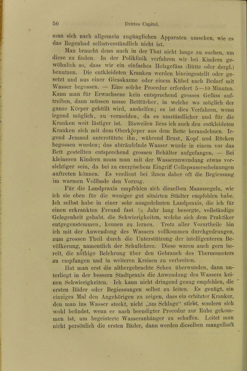 man sich nach allgemein zugänglichen Apparaten Umsehen, wie es das Regenbad selbstverständlich nicht ist. Man braucht denn auch in der Tliat nicht lange zu suchen, um diese zu finden. In der Poliklinik verfahren wir bei Kindern ge- wöhnlich so, dass wir ein einfaches Iiolzgefäss (Bütte oder dergl.) benutzen. Die entkleideten Kranken werden hincingestellt oder ge- setzt und aus einer Giesskanne oder einem Kübel nach Bedarf mit W asser begossen. — Eine solche Procedur erfordert 5 — 10 Minuten. Kann man für Erwachsene kein entsprechend grosses Gefäss auf- treiben, dann müssen nasse Betttücher, in welche wo möglich der ganze Körper gehüllt wird, aushelfen; es ist dies Verfahren, wenn irgend möglich, zu vermeiden, da es umständlicher und für die Kranken weit lästiger ist. Bisweilen liess ich auch den entkleideten Kranken sich mit dem Oberkörper aus dem Bette herauslehnen. Ir- gend Jemand unterstützte ihn, während Brust, Kopf und Rücken begossen wurden; das abträufelnde Wasser wurde in einem vor das Bett gestellten entsprechend grossen Behälter aufgefangen. — Bei kleineren Kindern muss man mit der Wrasseranwendung etwas vor- sichtiger sein, da bei zu energischem Eingriff Collapsuserscheinungen auftreten können. Es verdient bei ihnen daher oft die Begiessung im warmen Vollbade den Vorzug. Für die Landpraxis empfehlen sich dieselben Maassregeln, wie ich sie eben für die weniger gut situirten Städter empfohlen habe. Ich selbst habe in einer sehr ausgedehnten Landpraxis, die ich für einen erkrankten Freund fast 1/2 Jahr lang besorgte, vollständige Gelegenheit gehabt, die Schwierigkeiten, welche sich dem Praktiker entgegenstemmen, kennen zu lernen. Trotz aller Vorurtheile bin ich mit der Anwendung des Wassers vollkommen durchgedrungen, zum grossen Theil durch die Unterstützung der intelligenteren Be- völkerung, namentlich der Schullehrer. Diese waren auch gern be- reit, die nöthige Belehrung über den Gebrauch des Thermometers zu empfangen und in weiteren Kreisen zu verbreiten. Hat man erst die althergebrachte Scheu überwunden, dann un- terliegt in der bessern Stadtpraxis die Anwendung des Wassers kei- nen Schwierigkeiten. Ich kann nicht dringend genug empfehlen, die ersten Bäder oder Begiessungen selbst zu leiten. Es genügt, ein einziges Mal den Angehörigen zu zeigen, dass ein erhitzter Kranker, den man ins Wasser steckt, nicht „am Schlage“ stirbt, sondern sich wohl befindet, wenn er nach beendigter Procedur zur Ruhe gekom- men ist, um begeisterte Wasseranhänger zu schaffen. Leitet man nicht persönlich die ersten Bäder, dann werden dieselben mangelhaft