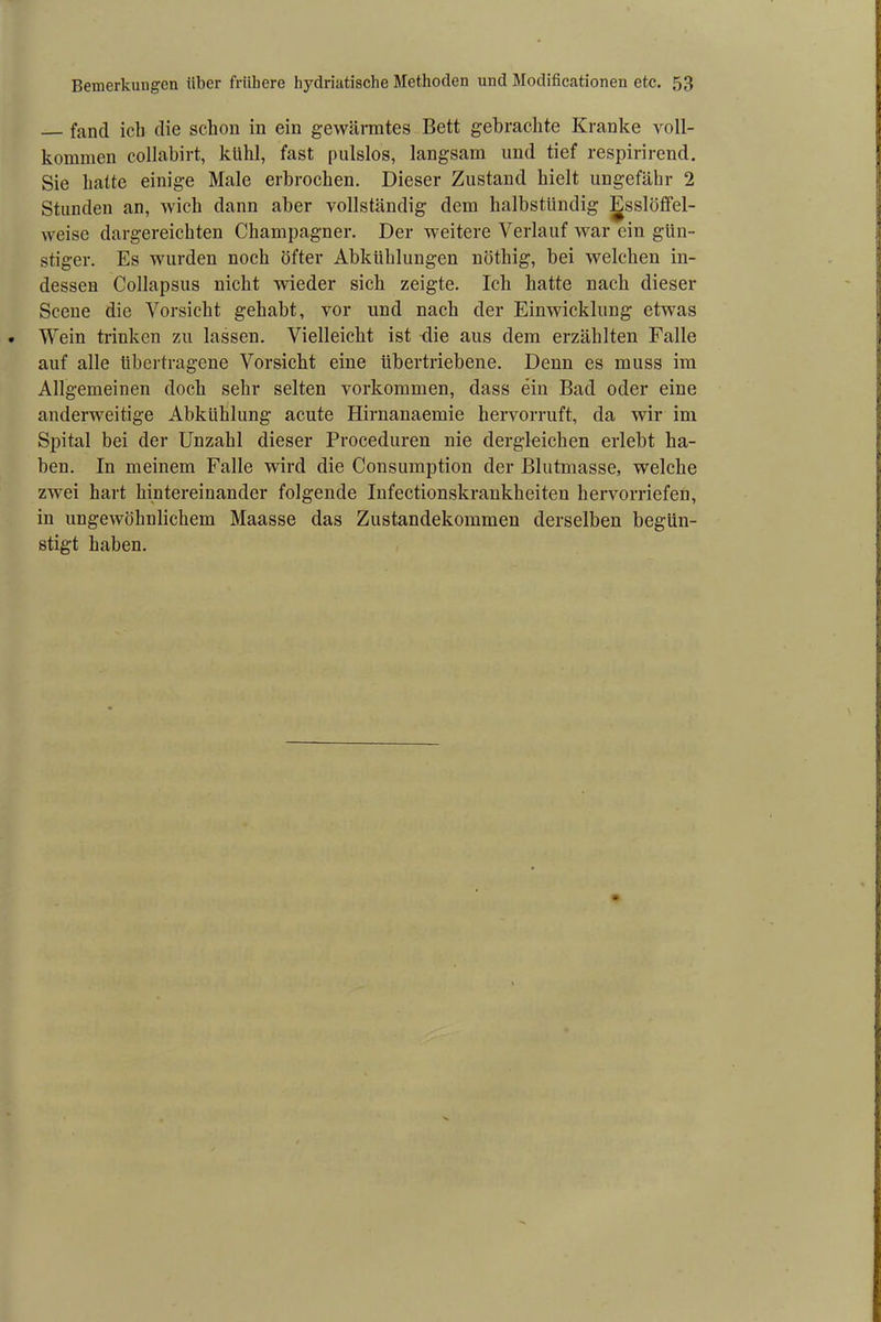 fand ich die schon in ein gewärmtes Bett gebrachte Kranke voll- kommen collabirt, kühl, fast pulslos, langsam und tief respirirend. Sie hatte einige Male erbrochen. Dieser Zustand hielt ungefähr 2 Stunden an, wich dann aber vollständig dem halbstündig Esslöffel- weise dargereichten Champagner. Der weitere Verlauf war ein gün- stiger. Es wurden noch öfter Abkühlungen nöthig, bei welchen in- dessen Collapsus nicht wieder sich zeigte. Ich hatte nach dieser Scene die Vorsicht gehabt, vor und nach der Einwicklung etwas Wein trinken zu lassen. Vielleicht ist 4ie aus dem erzählten Falle auf alle übertragene Vorsicht eine übertriebene. Denn es muss im Allgemeinen doch sehr selten Vorkommen, dass ein Bad oder eine anderweitige Abkühlung acute Hirnanaemie hervorruft, da wir im Spital bei der Unzahl dieser Proceduren nie dergleichen erlebt ha- ben. In meinem Falle wird die Consumption der Blutmasse, welche zwei hart hintereinander folgende Infectionskrankheiten hervorriefen, in ungewöhnlichem Maasse das Zustandekommen derselben begün- stigt haben.