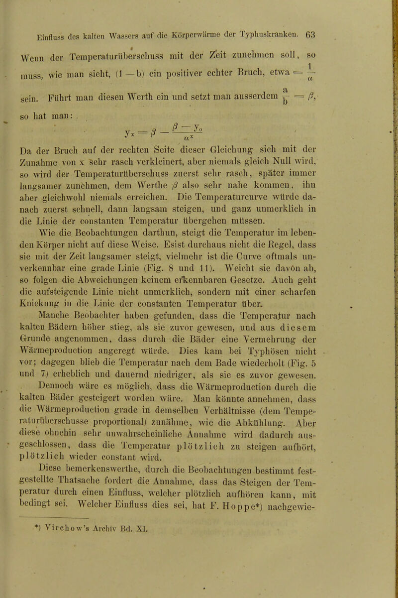 Wenn der Temperatur Überschuss mit der Zeit zunekmen soll, so 1 muss, wie man sieht, (1 — b) ein positiver echter Bruch, etwa ■= — sein. Führt man diesen Werth ein und setzt man ausserdem = ß, so hat man: yx=*ß — Da der Bruch auf der rechten Seite dieser Gleichung sich mit der Zunahme von x sehr rasch verkleinert, aber niemals gleich Null wird, so wird der Temperaturüberschuss zuerst sehr rasch, später immer langsamer zunehmen, dem Wertke ß also sehr nahe kommen, ihn aber gleichwohl niemals erreichen. Die Temperaturcurve würde da- nach zuerst schnell, dann langsam steigen, und ganz unmerklich in die Linie der constanten Temperatur übergehen müssen. Wie die Beobachtungen dartkun, steigt die Temperatur im leben- den Körper nicht auf diese Weise. Esist durchaus nicht die Regel, dass sie mit der Zeit langsamer steigt, vielmehr ist die Curve oftmals un- verkennbar eine grade Linie (Fig. 8 und 11). Weicht sie davön ab, so folgen die Abweichungen keinem erkennbaren Gesetze. Auch geht die aufsteigende Linie nicht unmerklich, sondern mit einer scharfen Knickung in die Linie der constanten Temperatur über. Manche Beobachter haben gefunden, dass die Temperatur nach kalten Bädern höher stieg, als sie zuvor gewesen, und aus diesem Grunde angenommen, dass durch die Bäder eine Vermehrung der Wärmeproduction angeregt würde. Dies kam bei Typhösen nicht vor; dagegen blieb die Temperatur nach dem Bade wiederholt (Fig. 5 und 7) erheblich und dauernd niedriger, als sie es zuvor gewesen. Dennoch wäre es möglich, dass die Wärmeproduction durch die kalten Bäder gesteigert worden wäre. Man könnte annehmen, dass die Wärmeproduction grade in demselben Verhältnisse (dem Tempe- raturüberschusse proportional) zunähme, wie die Abkühlung. Aber diese ohnehin sehr unwahrscheinliche Annahme wird dadurch aus- geschlossen, dass die Temperatur plötzlich zu steigen aufhört, plötzlich wieder constant wird. Diese bemerkenswerthe, durch die Beobachtungen bestimmt fest- gestellte Thatsache fordert die Annahme, dass das Steigen der Tem- pel atui durch einen Einfluss, welcher plötzlich aufhören kann, mit bedingt sei. Welcher Einfluss dies sei, hat F. Hoppe*) nachgewie- *) Virchow’s Archiv Bd. XI.