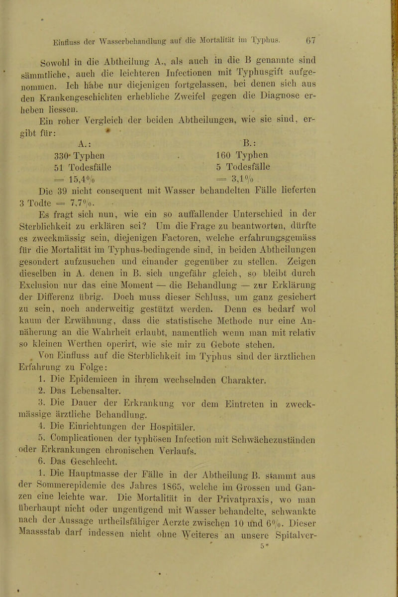 Sowohl in die Abtheilung A., als auch in die B genannte sind sämmtliche, auch die leichteren Infectionen mit Typhusgift aufge- nounnen. Ich habe nur diejenigen fortgelassen, bei denen sich aus den Krankengeschichten erhebliche Zweifel gegen die Diagnose er- heben Hessen. Ein roher Vergleich der beiden Abtheilungen, wie sie sind, er- gibt für: * A.: B.: 330 Typhen . 160 Typhen 51 Todesfälle 5 Todesfälle = 15,40/o = 3,1 % Die 39 nicht consequent mit Wasser behandelten Fälle lieferten 3 Todte = 7,70/o. Es fragt sich nun, wie ein so auffallender Unterschied in der Sterblichkeit zu erklären sei? Um die Frage zu beantworten, dürfte es zweckmässig sein, diejenigen Factoren, welche erfahrungsgemäss für die Mortalität im Typhus-bedingende sind, in beiden Abtheilungen gesondert aufzusuchen und einander gegenüber zu stellen. Zeigen dieselben in A. denen in B. sich ungefähr gleich, so bleibt durch Exclusion nur das eine Moment — die Behandlung — zur Erklärung der Differenz übrig. Doch muss dieser Schluss, um ganz gesichert zu sein, noch anderweitig gestützt werden. Denn es bedarf wol kaum der Erwähnung, dass die statistische Methode nur eine An- näherung an die Wahrheit erlaubt, namentlich wenn man mit relativ so kleinen Werthen operirt, Avie sie mir zu Gebote stehen. Von Einfluss auf die Sterblichkeit im Typhus sind der ärztlichen Erfahrung zu Folge: 1. Die Epidemieen in ihrem wechselnden Charakter. 2. Das Lebensalter. 3. Die Dauer der Erkrankung vor dem Eintreten in zweck- mässige ärztliche Behandlung. 4. Die Einrichtungen der Hospitäler. 5. Complicationen der typhösen Infection mit Schwächezuständen oder Erkrankungen chronischen Verlaufs. 6. Das Geschlecht. 1. Die Hauptmasse der Fälle in der Abtheilung B. stammt aus der Sommerepidemie des Jahres 1865, welche im Grossen und Gan- zen eine leichte war. Die Mortalität in der Privatpraxis, wo man tibcj haupt nicht oder ungenügend mit Wasser behandelte, schwankte nach der Aussage urtheilsfähiger Aerzte zwischen 10 und 6°/o. Dieser Maassstab darf indessen nicht ohne Weiteres an unsere Spitalver-