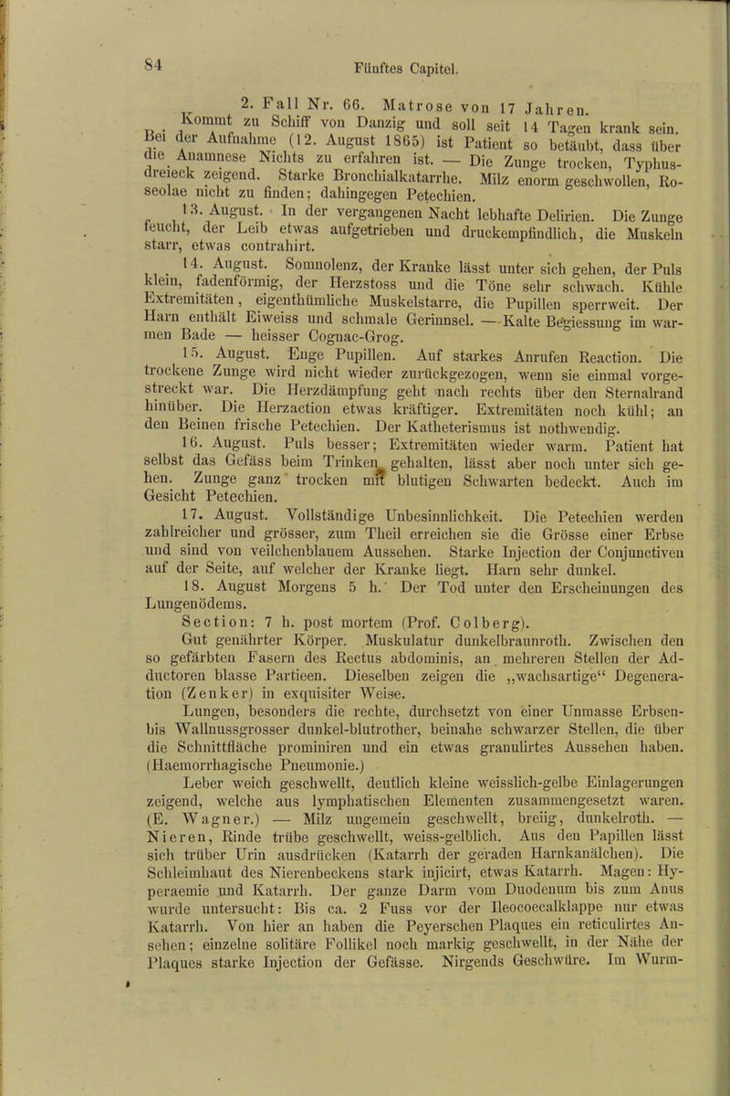 2. Fall Nr. 66. Matrose von 17 Jahren Kommt zu Schiff- von Danzig und soll seit 14 Tagen krank sein. Bei der Aufnahme (12. August 1865) ist Patient so betäubt, dass über die Anamnese Nichts zu erfahren ist. — Die Zunge trocken, Typhus- cieiei ' zeigend. Starke Bronchialkatarrhe. Milz enorm geschwollen, Ro- seolae nicht zu finden; dahingegen Petechien. 13. August. In der vergangenen Nacht lebhafte Delirien. Die Zunge feucht, der Leib etwas aufgetrieben und druckempfindlich, die Muskeln starr, etwas contrahirt. 14. August. Somnolenz, der Kranke lässt unter sich gehen, der Puls klein, fadenföimig, der Herzstoss und die Töne sehr schwach. Kühle Extremitäten, eigenthümliehe Muskelstarre, die Pupillen sperrweit. Der Hain enthält Eiweiss und schmale Gerinnsel. — Kalte Bögiessung im war- men Bade — heisser Cognac-Grog. 15. August. Enge Pupillen. Auf starkes Anrufen Reaction. Die tiockene Zunge wird nicht wieder zurückgezogen, wenn sie einmal vorge- streckt war. Die Herzdämpfung geht nach rechts über den Sternalrand hinüber. Die Herzaction etwas kräftiger. Extremitäten noch kühl; an den Beinen frische Petechien. Der Katheterismus ist nothwendig. 16. August. Puls besser; Extremitäten wieder warm. Patient hat selbst das Gefäss beim Trinken gehalten, lässt aber noch unter sich ge- hen. Zunge ganz trocken mn blutigen Schwarten bedeckt. Auch im Gesicht Petechien. 17. August. Vollständige Unbesinnlichkeit. Die Petechien werden zahlreicher und grössei’, zum Theil erreichen sie die Grösse einer Erbse und sind von veilchenblauem Aussehen. Starke Injection der Conjunctiven auf der Seite, auf welcher der Kranke liegt. Harn sehr dunkel. 18. August Morgens 5 h.' Der Tod unter den Erscheinungen des Lungenödems. Section: 7 h. post mortem (Prof. Colberg). Gut genährter Körper. Muskulatur dunkelbraunroth. Zwischen den so gefärbten Fasern des Rectus abdominis, an mehreren Stellen der Ad- ductoren blasse Partieen. Dieselben zeigen die „wachsartige“ Degenera- tion (Zenker) in exquisiter Weise. Lungen, besonders die rechte, durchsetzt von einer Unmasse Erbsen- bis Wallnussgrosser dunkel-blutrother, beinahe schwarzer Stellen, die über die Schnittfläche prominiren und ein etwas granulirtes Aussehen haben. (Haemorrhagische Pneumonie.) Leber weich geschwellt, deutlich kleine weisslich-gelbe Einlagerungen zeigend, welche aus lymphatischen Elementen zusammengesetzt waren. (E. Wagner.) — Milz ungemein geschwellt, breiig, dunkelroth. — Nieren, Rinde trübe geschwellt, weiss-gelblich. Aus den Papillen lässt sich trüber Urin ausdrücken (Katarrh der geraden Harnkanälchen). Die Schleimhaut des Nierenbeckens stark injicirt, etwas Katarrh. Magen: Hy- peraemie und Katarrh. Der ganze Darm vom Duodenum bis zum Anus wurde untersucht: Bis ca. 2 Fuss vor der Ileocoecalklappe nur etwas Katarrh. Von hier an haben die Peyerschen Plaques ein reticulirtes An- sehen ; einzelne solitäre Follikel noch markig geschwellt, in der Nähe der Plaques starke Injection der Gefässe. Nirgends Geschwüre. Im Wurm-