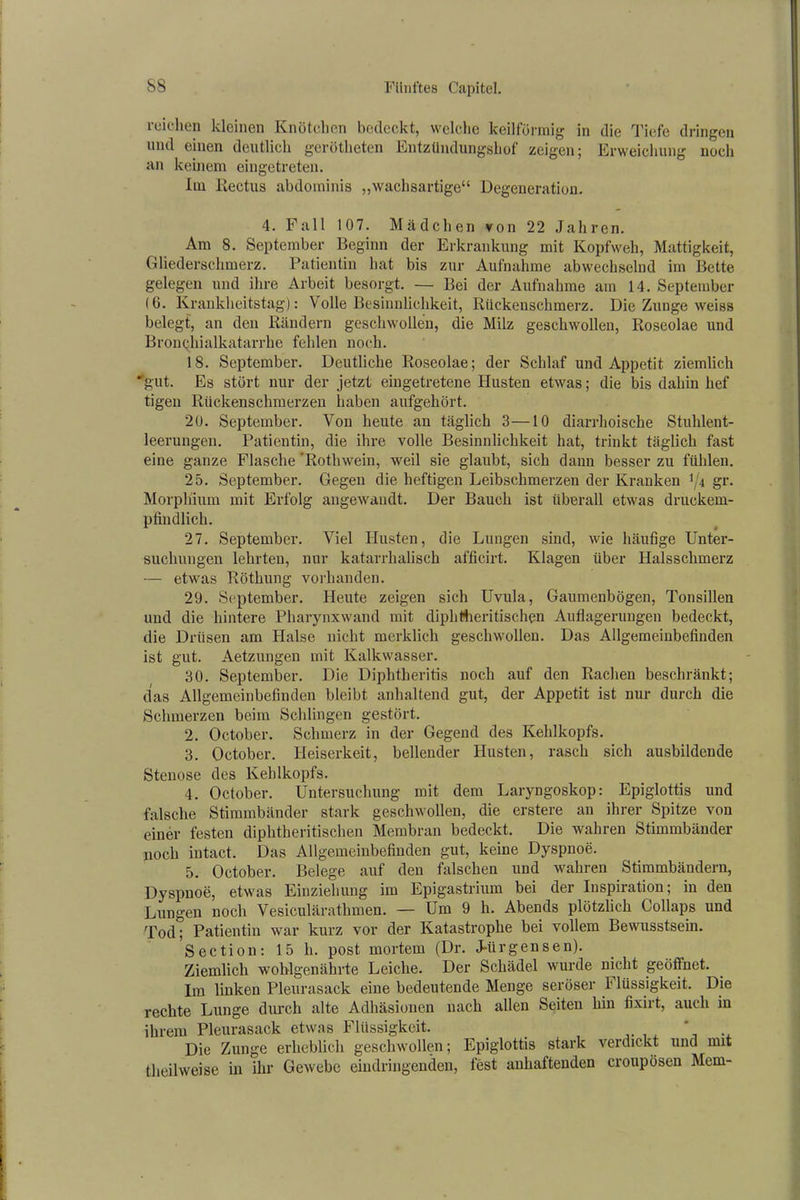 reichen kleinen Knötchen bedeckt, welche keilförmig in die Tiefe dringen und einen deutlich gerötheten Entzündungshof zeigen; Erweichung noch an keinem eingetreten. Im Rectus abdominis „wachsartige“ Degeneration. 4. Fall 107. Mädchen von 22 Jahren. Am 8. September Beginn der Erkrankung mit Kopfweh, Mattigkeit, Gliederschmerz. Patientin hat bis zur Aufnahme abwechselnd im Bette gelegen und ihre Arbeit besorgt. — Bei der Aufnahme am 14. September IG. Krankheitstag): Volle Besinnlichkeit, Rückenschmerz. Die Zunge weiss belegt, an den Rändern geschwollen, die Milz geschwollen, Roseolae und Bronchialkatarrhe fehlen noch. 18. September. Deutliche Roseolae; der Schlaf und Appetit ziemlich ■'gut. Es stört nur der jetzt eingetretene Husten etwas; die bis dahin hef tigen Rückenschmerzen haben aufgehört. 20. September. Von heute an täglich 3—10 diarrhoische Stuhlent- leerungen. Patientin, die ihre volle Besinnlichkeit hat, trinkt täglich fast eine ganze Flasche Rotlnvein, weil sie glaubt, sich dann besser zu fühlen. 25. September. Gegen die heftigen Leibschmerzen der Kranken xj\ gr. Morphium mit Erfolg angewandt. Der Bauch ist überall etwas druckem- pfindlich. 27. September. Viel Husten, die Lungen sind, wie häufige Unter- suchungen lehrten, nur katarrhalisch afficirt. Klagen über Halsschmerz — etwas Röthung vorhanden. 29. September. Heute zeigen sich Uvula, Gaumenbögen, Tonsillen und die hintere Pharynxwand mit diphHieritischen Auflagerungen bedeckt, die Drüsen am Halse nicht merklich geschwollen. Das Allgemeinbefinden ist gut. Aetzungen mit Kalkwasser. 30. September. Die Diphtheritis noch auf den Rachen beschränkt; das Allgemeinbefinden bleibt anhaltend gut, der Appetit ist nur durch die Schmerzen beim Schlingen gestört. 2. October. Schmerz in der Gegend des Kehlkopfs. 3. October. Heiserkeit, bellender Husten, rasch sich ausbildende Stenose des Kehlkopfs. 4. October. Untersuchung mit dem Laryngoskop: Epiglottis und falsche Stimmbänder stark geschwollen, die erstere an ihrer Spitze von einer festen diphtheritischen Membran bedeckt. Die wahren Stimmbänder noch intact. Das Allgemeinbefinden gut, keine Dyspnoe. 5. October. Belege auf den falschen und wahren Stimmbändern, Dyspnoe, etwas Einziehung im Epigastrium bei der Inspiration; in den Lungen noch Vesiculärathmen. — Um 9 h. Abends plötzlich Collaps und Tod; Patientin war kurz vor der Katastrophe bei vollem Bewusstsein. Section: 15 h. post mortem (Dr. J-ürgensen). Ziemlich wohlgenährte Leiche. Der Schädel wurde nicht geöffnet. Tm linken Pleurasack eine bedeutende Menge seröser I lüssigkeit. Die rechte Lunge durch alte Adhäsionen nach allen Seiten hin fixirt, auch in ihrem Pleurasack etwas Flüssigkeit. * Die Zunge erheblich geschwollen; Epiglottis stark verdickt und mit theilweise in ihr Gewebe eindringenden, fest anhaftenden croupösen Mem-