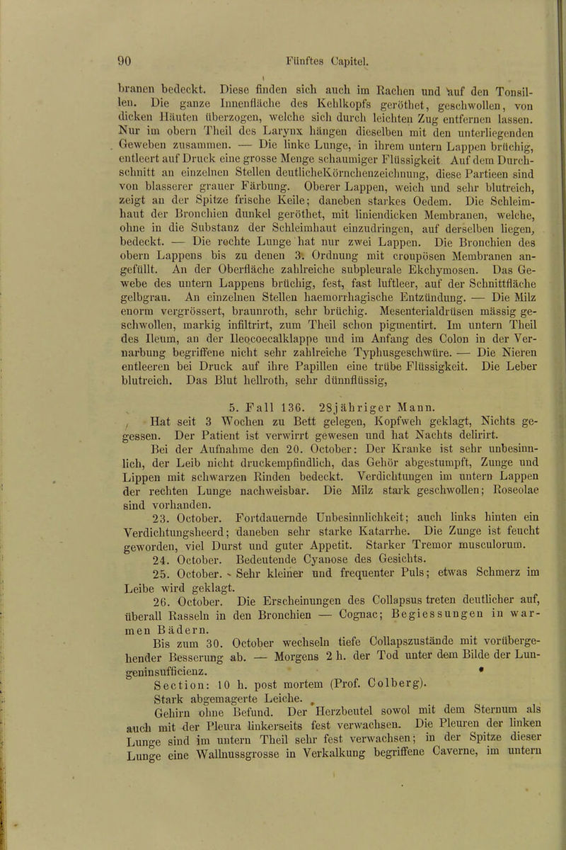 brauen bedeckt. Diese finden sich auch im Rachen und huf den Tonsil- len. Die ganze Innenfläche des Kehlkopfs gerötliet, geschwollen, von dicken Häuten überzogen, welche sich durch leichten Zug entfernen lassen. Nur im obern Theil des Larynx hängen dieselben mit den unterliegenden Geweben zusammen. — Die linke Lunge, in ihrem untern Lappen brüchig, entleert auf Druck eine grosse Menge schaumiger Flüssigkeit Auf dem Durch- schnitt an einzelnen Stellen deutlicheKörnchenzeichnung, diese Partieen sind von blässerer grauer Färbung. Oberer Lappen, weich und sehr blutreich, zeigt an der Spitze frische Keile; daneben starkes Oedem. Die Schleim- haut der Bronchien dunkel gerötliet, mit liniendicken Membranen, welche, ohne in die Substanz der Schleimhaut einzudringen, auf derselben liegen, bedeckt. — Die rechte Lunge hat nur zwei Lappen. Die Bronchien des obern Lappens bis zu denen 3. Ordnung mit croupösen Membranen an- gefüllt. An der Oberfläche zahlreiche subpleurale Ekchymosen. Das Ge- webe des untern Lappens brüchig, fest, fast luftleer, auf der Schnittfläche gelbgrau. An einzelnen Stellen liaemorrhagische Entzündung. — Die Milz enorm vergrössert, braunrotli, sehr brüchig. Mesenterialdrüsen massig ge- schwollen, markig infiltrirt, zum Theil schon pigmentirt. Im untern Theil des Ileum, an der lleocoecalklappe und im Anfang des Colon in der Ver- narbung begriffene nicht sehr zahlreiche Typhusgeschwüre. — Die Nieren entleeren bei Druck auf ihre Papillen eine trübe Flüssigkeit. Die Leber blutreich. Das Blut hellroth, sehr dünnflüssig, 5. Fall 136. 28jähriger Mann. Hat seit 3 Wochen zu Bett gelegen, Kopfweh geklagt, Nichts ge- gessen. Der Patient ist verwirrt gewesen und hat Nachts delirirt. Bei der Aufnahme den 20. October: Der Kranke ist sehr unbesinn- lich, der Leib nicht druckempfindlich, das Gehör abgestumpft, Zunge und Lippen mit schwarzen Rinden bedeckt. Verdichtungen im untern Lappen der rechten Lunge nachweisbar. Die Milz stark geschwollen; Roseolae sind vorhanden. 23. October. Fortdauernde Unbesinnlichkeit; auch links hinten ein Verdichtungsheerd; daneben sehr starke Katarrhe. Die Zunge ist feucht geworden, viel Durst und guter Appetit. Starker Tremor musculorum. 24. October. Bedeutende Cyanose des Gesichts. 25. October. Sehr kleiner und frequenter Puls; etwas Schmerz im Leibe wird geklagt. 26. October. Die Erscheinungen des Collapsus treten deutlicher auf, überall Rasseln in den Bronchien — Cognac; Begiessungen in war- men Bädern. Bis zum 30. October wechseln tiefe Collapszustände mit vorüberge- hender Besserung ab. — Morgens 2 h. der Tod unter dem Bilde der Lun- geninsufficienz. • Section: 10 h. post mortem (Prof. Colberg). Stark abgemagerte Leiche. # Gehirn ohne Befund. Der Herzbeutel sowol mit dem Sternum als auch mit der Pleura linkerseits fest verwachsen. Die Pleuren der linken Lunge sind im untern Theil sehr fest verwachsen; in der Spitze dieser Lunge eine Wallnussgrosse in Verkalkung begriffene Caverne, im untern