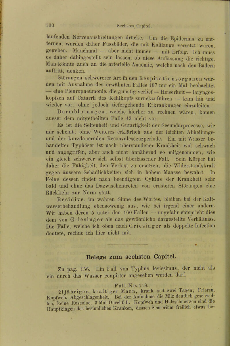 laufenden Nervenausbreitungen drücke. Um die Epidermis zu ent- fernen, wurden daher Fussbäder, die mit Kalilauge versetzt waren, gegeben. Manchmal — aber nicht immer — mit Erfolg. Ich muss es daher dahingestellt sein lassen, ob diese Auffassung die richtige. Man könnte auch an die arterielle Anaemie, welche nach den Bädern auftritt, denken. Störungen schwererer Art ih den Resprrationsorganen wur- den mit Ausnahme des erwähnten Falles 107 nur ein Mal beobachtet — eine Pleuropneumonie, die günstig verlief — Heiserkeit — laryngos- kopisch auf Catarrh des Kehlkopfs zurückzuführen — kam hin und wieder vor, ohne jedoch tiefergehende Erkrankungen einzuleiten. Darmblutungen, welche hierher zu rechnen wären, kamen ausser dem mitgetheilten Falle 43 nicht vor. Es ist die Seltenheit und Gutartigkeit der Secundärprocesse, wie mir scheint, ohne Weiteres erklärlich aus der leichten Abheilungs- und der kurzdauernden Reconvalescenzperiode. Ein mit Wasser be- handelter Typhöser ist nach überstandener Krankheit wol schwach und angegriffen, aber auch nicht annähernd so mitgenommen, wie ein gleich schwerer sich selbst überlassener Fall. Sein Körper hat daher die Fähigkeit, den Verlust zu ersetzen, die Widerstandskraft gegen äussere Schädlichkeiten sich in hohem Maasse bewahrt. In Folge dessen findet nach beendigtem Cyklus der Krankheit sehr bald und ohne das Dazwischentreten von ernsteren Störungen eine Rückkehr zur Norm statt. Recidive, im wahren Sinne des Wortes, bleiben bei der Kalt- wasserbehandlung ebensowenig aus, wie bei irgend einer andern. Wir haben deren 5 unter den 160 Fällen — ungefähr entspricht dies dem von Griesinger als das gewöhnliche dargestellte Verhältniss. Die Fälle, welche ich oben nach Griesinger als doppelte Infection deutete, rechne ich hier nicht mit. Belege zum sechsten Capitel. Zu pag. 156. Ein Fall von Typhus levissimus, der nicht als ein durch das Wasser coupirter angesehen werden darf. Fall No. 118. 21jähriger, kräftiger Mann, krank seit zwei Tagen; Frieren, Kopfweh, Abgeschlagenheit. Bei der Aufnahme die Milz deutlich geschwol- len, keine Roseolae, 3 Mal Durchfall. Kopfweh und Halsschmerzen sind die Hauptklagen des besinnlichen Kranken, dessen Sensorium freilich etwas be-