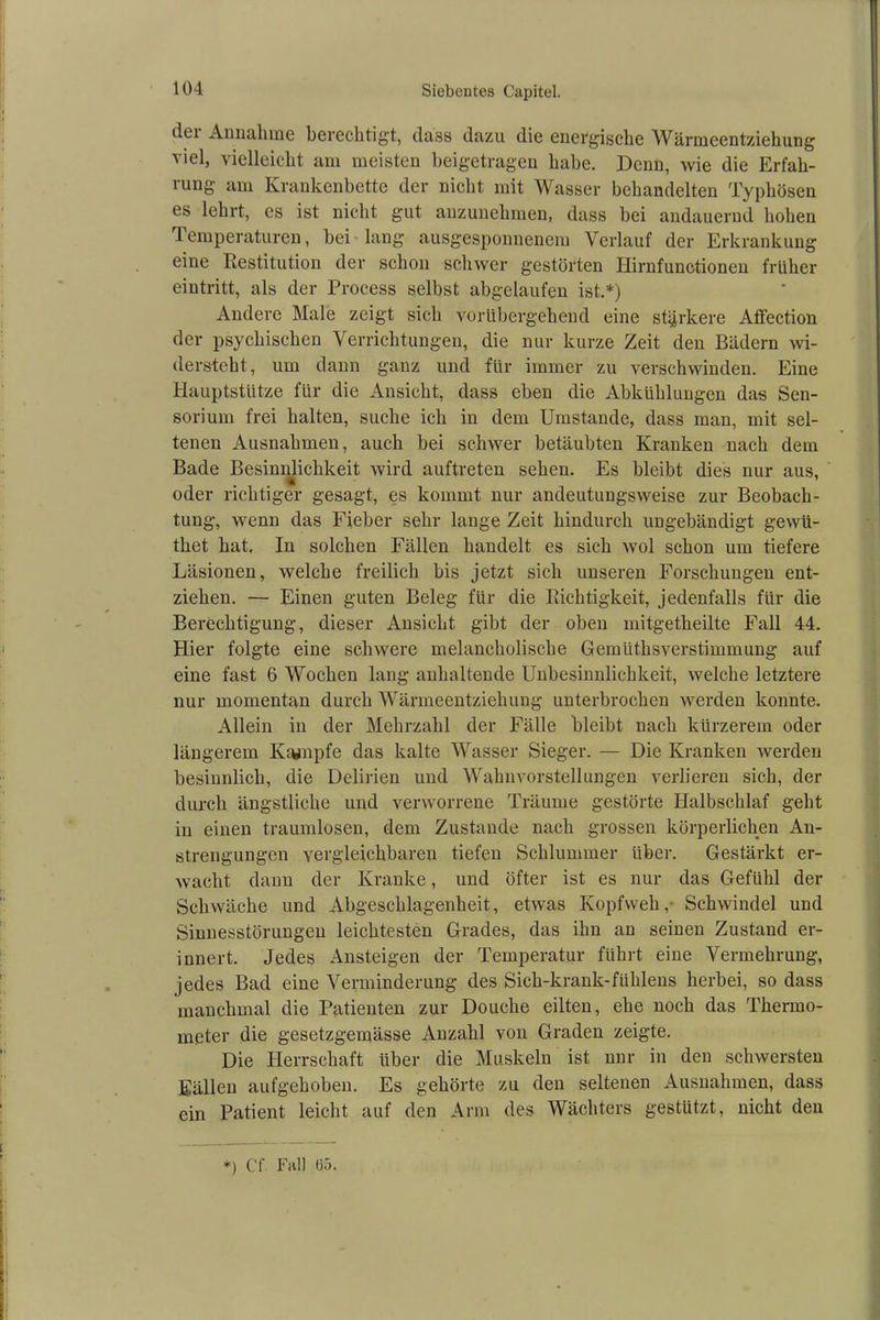 dei Annahme berechtigt, dass dazu die energische Wärmeentziehung viel, vielleicht am meisten beigetragen habe. Denn, wie die Erfah- rung am Krankenbette der nicht mit Wasser behandelten Typhösen es lehrt, es ist nicht gut anzunehmen, dass bei andauernd hohen Temperaturen, bei lang ausgesponnenem Verlauf der Erkrankung eine Restitution der schon schwer gestörten Hirnfunctionen früher eintritt, als der Process selbst abgelaufen ist.*) Andere Male zeigt sich vorübergehend eine stärkere Affection der psychischen Verrichtungen, die nur kurze Zeit den Bädern wi- dersteht, um dann ganz und für immer zu verschwinden. Eine Hauptstütze für die Ansicht, dass eben die Abkühlungen das Sen- sorium frei halten, suche ich in dem Umstande, dass man, mit sel- tenen Ausnahmen, auch bei schwer betäubten Kranken nach dem Bade Besinnlichkeit wird auftreten sehen. Es bleibt dies nur aus, oder richtiger gesagt, es kommt nur andeutungsweise zur Beobach- tung, wenn das Fieber sehr lange Zeit hindurch ungebändigt gewii- thet hat. In solchen Fällen handelt es sich wol schon um tiefere Läsionen, welche freilich bis jetzt sich unseren Forschungen ent- ziehen. — Einen guten Beleg für die Richtigkeit, jedenfalls für die Berechtigung, dieser Ansicht gibt der oben mitgetheilte Fall 44. Hier folgte eine schwere melancholische Gemiithsverstimmung auf eine fast 6 Wochen laug anhaltende Unbesinnlichkeit, welche letztere nur momentan durch Wärmeentziehung unterbrochen werden konnte. Allein in der Mehrzahl der Fälle bleibt nach kürzerem oder längerem Kampfe das kalte Wasser Sieger. — Die Kranken werden besinnlich, die Delirien und Wahnvorstellungen verlieren sich, der durch ängstliche und verworrene Träume gestörte Halbschlaf geht in einen traumlosen, dem Zustande nach grossen körperlichen An- strengungen vergleichbaren tiefen Schlummer über. Gestärkt er- wacht dann der Kranke, und öfter ist es nur das Gefühl der Schwäche und Abgeschlagenheit, etwas Kopfweh, Schwindel und Sinnesstörungen leichtesten Grades, das ihn an seinen Zustand er- innert. Jedes Ansteigen der Temperatur führt eine Vermehrung, jedes Bad eine Verminderung des Sich-krank-fiihlens herbei, so dass manchmal die Patienten zur Douche eilten, ehe noch das Thermo- meter die gesetzgemässe Anzahl von Graden zeigte. Die Herrschaft über die Muskeln ist nur in den schwersten Eällen aufgehoben. Es gehörte zu den seltenen Ausnahmen, dass ein Patient leicht auf den Arm des Wächters gestützt, nicht den *) C'f Fall 65.