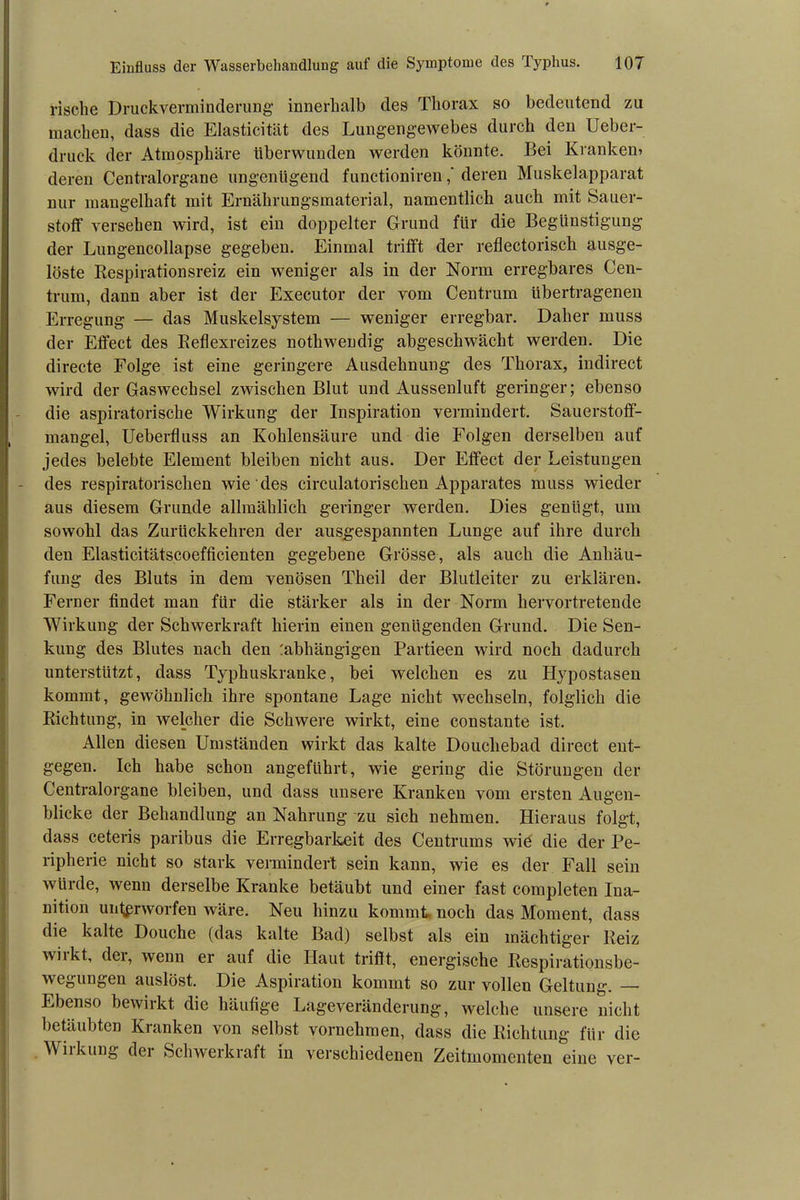 rische Druckverminderung innerhalb des Thorax so bedeutend zu machen, dass die Elasticität des Lungengewebes durch den Ueber- druck der Atmosphäre überwunden werden könnte. Bei Kranken» deren Centralorgane ungenügend functionirenderen Muskelapparat nur mangelhaft mit Ernährungsmaterial, namentlich auch mit Sauer- stoff versehen wird, ist ein doppelter Grund für die Begünstigung der Lungencollapse gegeben. Einmal trifft der reflectorisck ausge- löste Respirationsreiz ein weniger als in der Norm erregbares Cen- trum, dann aber ist der Executor der vom Centrum übertragenen Erregung — das Muskelsystem — weniger erregbar. Daher muss der Effect des Reflexreizes nothwendig abgeschwächt werden. Die directe Folge ist eine geringere Ausdehnung des Thorax, indirect wird der Gaswechsel zwischen Blut und Aussenluft geringer; ebenso die aspiratorische Wirkung der Inspiration vermindert. Sauerstoff- mangel, Ueberfluss an Kohlensäure und die Folgen derselben auf jedes belebte Element bleiben nicht aus. Der Effect der Leistungen des respiratorischen wie des circulatorischen Apparates muss wieder aus diesem Grunde allmählich geringer werden. Dies genügt, um sowohl das Zurückkehren der ausgespannten Lunge auf ihre durch den Elasticitätscoefficienten gegebene Grösse, als auch die Anhäu- fung des Bluts in dem venösen Theil der Blutleiter zu erklären. Ferner findet man für die stärker als in der Norm hervortretende Wirkung der Schwerkraft hierin einen genügenden Grund. Die Sen- kung des Blutes nach den :abhängigen Partieen wird noch dadurch unterstützt, dass Typhuskranke, bei welchen es zu Hypostasen kommt, gewöhnlich ihre spontane Lage nicht wechseln, folglich die Richtung, in welcher die Schwere wirkt, eine constante ist. Allen diesen Umständen wirkt das kalte Doucliebad direct ent- gegen. Ich habe schon angeführt, wie gering die Störungen der Centralorgane bleiben, und dass unsere Kranken vom ersten Augen- blicke der Behandlung an Nahrung zu sich nehmen. Hieraus folgt, dass ceteris paribus die Erregbarkeit des Centrums wie die der Pe- ripherie nicht so stark vermindert sein kann, wie es der Fall sein würde, wenn derselbe Kranke betäubt und einer fast completen Ina- nition unterworfen wäre. Neu hinzu kommt noch das Moment, dass die kalte Douche (das kalte Bad) selbst als ein mächtiger Reiz wi’ kt, dei, wenn er auf die Haut trifft, energische Respirationsbe- wegungen auslöst. Die Aspiration kommt so zur vollen Geltung. Ebenso bewirkt die häufige Lageveränderung, welche unsere nicht betäubten Kranken von selbst vornehmen, dass die Richtung für die Wirkung der Schwerkraft in verschiedenen Zeitmomenten eine ver-