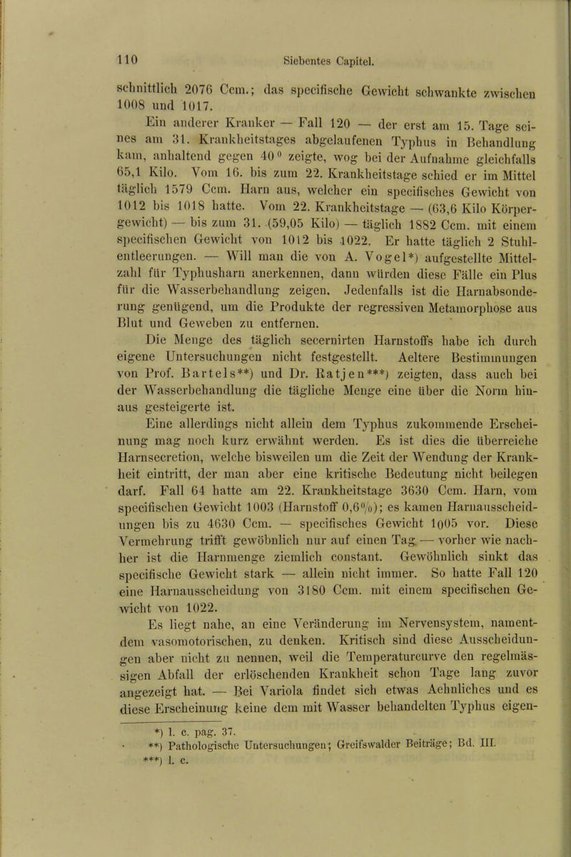 sclinittlich 2076 Ccm.; das spccifische Gewicht schwankte zwischen 1008 und 1017. Ein anderer Kranker — Fall 120 — der erst am 15. Tage sei- nes am 31. Krankheitstages abgelaufenen Typhus in Behandlung kam, anhaltend gegen 400 zeigte, wog bei der Aufnahme gleichfalls 65,1 Kilo. Vom 16. bis zum 22. Krankheitstage schied er im Mittel täglich 1579 Ccm. Harn aus, welcher ein specifisches Gewicht von 1012 bis 1018 hatte. Vom 22. Krankheitstage — (63,6 Kilo Körper- gewicht) — bis zum 31. (59,05 Kilo) — täglich 1882 Ccm. mit einem specifischen Gewicht von 1012 bis -1022. Er hatte täglich 2 Stulü- entleerungen. — Will mau die von A. Vogel*) aufgestellte Mittel- zahl für Typhusharn anerkennen, dann würden diese Fälle ein Plus für die Wasserbehandlung zeigen. Jedenfalls ist die Harnabsonde- rung genügend, um die Produkte der regressiven Metamorphose aus Blut und Geweben zu entfernen. Die Menge des täglich secernirten Plarnstofifs habe ich durch eigene Untersuchungen nicht festgestellt. Aeltere Bestimmungen von Prof. Bartels**) und Dr. Ratjen***) zeigten, dass auch bei der Wasserbehandlung die tägliche Menge eine über die Norm hin- aus gesteigerte ist. Eine allerdings nicht allein dem Typhus zukommende Erschei- nung mag noch kurz erwähnt werden. Es ist dies die überreiche Harnsecretion, welche bisweilen um die Zeit der Wendung der Krank- heit eintritt, der man aber eine kritische Bedeutung nicht beilegen darf. Fall 64 hatte am 22. Krankheitstage 3630 Ccm. Harn, vom specifischen Gewicht 1003 (Harnstoff 0,6%); es kamen Harnausscheid- ungen bis zu 4630 Ccm. — specifisches Gewicht lo05 vor. Diese Vermehrung trifft gewöhnlich nur auf einen Tag.— vorher wie nach- her ist die Harnmenge ziemlich constant. Gewöhnlich sinkt das specifische Gewicht stark — allein nicht immer. So hatte Fall 120 eine Harnausscheidung von 3180 Ccm. mit einem specifischen Ge- wicht von 1022. Es liegt nahe, an eine Veränderung im Nervensystem, nament- dem vasomotorischen, zu denken. Kritisch sind diese Ausscheidun- gen aber nicht zu nennen, weil die Teiuperaturcurve den regelmäs- sigen Abfall der erlöschenden Krankheit schon Tage lang zuvor angezeigt hat. — Bei Variola findet sich etwas Aehnliches und es diese Erscheinung keine dem mit Wasser behandelten Typhus eigen- *) 1. c. pag. 37. **) Pathologische Untersuchungen; Gfreifswalder Beiträge; Bel. III. ***) 1. c.