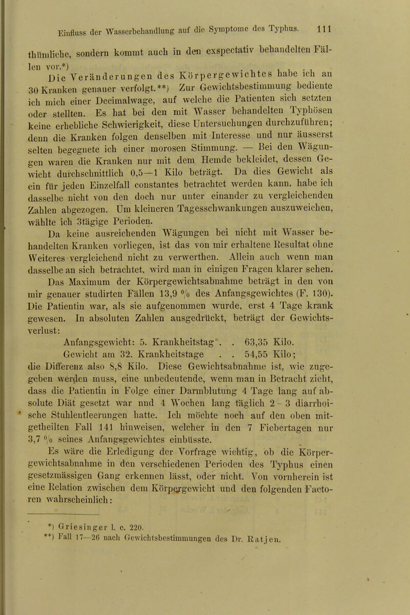 thümliche, sondern kommt auch in den exspectativ behandelten Fäl- len vor.*) Die Veränderungen des Körpergewichtes habe ich an 30 Kranken genauer verfolgt.**) Zur Gewichtsbestimmung bediente ich mich einer Decimalwage, auf welche die Patienten sich setzten oder stellten. Es hat bei den mit Wasser behandelten Typhösen keine erhebliche Schwierigkeit, diese Untersuchungen durchzuführen; denn die Kranken folgen denselben mit Interesse und nur äusserst selten begegnete ich einer morosen Stimmung. — Bei den Wägun- gen waren die Kranken nur mit dem Hemde bekleidet, dessen Ge- wicht durchschnittlich 0,5—1 Kilo beträgt. Da dies Gewicht als ein für jeden Einzelfall constantes betrachtet werden kann, habe ich dasselbe nicht von den doch nur unter einander zu vergleichenden Zahlen abgezogen. Um kleineren Tagesschwankungen auszuweichen, wählte ich 3tägige Perioden. Da keine ausreichenden Wägungen bei nicht mit Wasser be- handelten Kranken vorliegen, ist das von mir erhaltene Resultat ohne Weiteres vergleichend nicht zu verwerthen. Allein auch wenn man dasselbe an sich betrachtet, wird man in einigen Fragen klarer sehen. Das Maximum der Körpergewichtsabnahme beträgt in den von mir genauer studirten Fällen 13,9 °/o des Anfangsgewichtes (F. 130). Die Patientin war, als sie aufgenommen wurde, erst 4 Tage krank gewesen. In absoluten Zahlen ausgedrückt, beträgt der Gewichts- verlust: Anfangsgewicht: 5. Krankheitstag . . 63,35 Kilo. Gewicht am 32. Krankheitstage . . 54,55 Kilo; die Differenz also 8,8 Kilo. Diese Gewichtsabnahme ist, wie zuge- geben werden muss, eine unbedeutende, wenn man in Betracht zieht, dass die Patientin in Folge einer Darmblutung 4 Tage lang auf ab- solute Diät gesetzt war nnd 4 Wochen lang täglich 2-3 diarrhoi- * sehe Stuhlentleerungen hatte. Ich möchte noch auf den oben mit- getheilten Fall 141 hinweisen, welcher in den 7 Fiebertagen nur 3,7 ö/o seines Anfangsgewichtes einblisste. Es wäre die Erledigung der Vorfrage wichtig, ob die Körper- gewichtsabnahme in den verschiedenen Perioden des Typhus einen gesetzmässigen Gang erkennen lässt, oder nicht. Von vornherein ist eine Relation zwischen dem Körpergewicht und den folgenden Facto- ren wahrscheinlich: *) Griesinger 1. c. 220. **) Fah 17—26 nach Gewichtsbestimmungen des Dr. Ratjen.