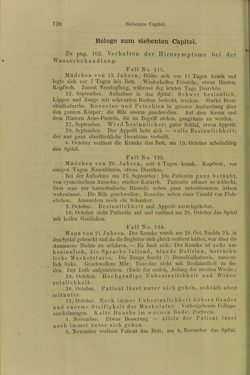 Belege zum siebenten Capitel. Zu pag. 103. Verhalten der Ilirnsymptome bei der Wasserbehandlung. Fall No. 115. Mädchen von 15 Jahren, fühlte sich vor 11 Tagen krank und legte sich vor 7 Tagen in’s Bett. Wiederholtes Frösteln, etwas Husten, Kopfweh. Zuerst Verstopfung, während der letzten Tage Diarrhöe. 22. September. Aufnahme in das Spital: Schwer besinnlich, Lippen und Zunge mit schwarzen Borken bedeckt, trocken. Starke Bron- chialkatarrhe. Roseolae und Petechien in grosser Ausbreitung über den ganzen Körper; die Milz enorm geschwollen. Auf dem Kreuz und dem Hintern Acne-Pusteln, die im Begriff stehen, gangränös zu werden. 27. September. Wi rd besinnlicher; guter Schlaf, etwas Appetit. 29. September. Der Appetit hebt sich — volle Besinnlichkeit; der nur ganz oberflächliche Decubitus verheilt. 6. October verlässt die Kranke das Bett, am 10. October arbeitsfähig das Spital. Fall No. 123. Mädchen von 20. Jahren, seit 8 Tagen krank. Kopfweh, vor einigen Tagen Nasenbluten, etwas Diarrhöe. Bei der Aufnahme am 25. September: Die Patientin ganz betäubt, von cyanotischem Aussehn; starker Katarrh. Patientin athrnet so schlecht, dass man nur katarrhalische Rhonchi neben ganz unbestimmtem Athern wahrnimmt. Die Milz geschwollen; Roseolae neben einer Unzahl von Floh- stichen. Ausserdem noch ein Schanker. 2. October. Besinnlichkeit und Appetit zurückgekehrt. 16. October steht Patientin auf und verlässt am 20. October das Spital mit heilen Genitalien. Fall No. 144. Mann von 21 Jahren. Der Kranke wurde am 28. Oct. Nachts 21i. in das Spital gebracht und da die Begleiter sich gleich entfernt hatten, war über die Anamnese Nichts zu erfahren. — Es fand sich: Der Kranke ist sehr un- besinnlich, die Sprache lallend, blande Delirien, beträcht- liche Muskelstarre. Die Zunge feucht (!) Bronchialkatarrh, nament- lich links. Geschwollene Milz; Roseolae nicht mit Bestimmtheit zu fin- den. Der Leib aufgetrieben. (Ende der ersten, Anfang der zweiten Woche.) 29. October. Hochgradige Unbesinnlichkeit und Wider- setzlichkeit. 30. October. Patient lässt unter sich gehen, schläft aber m i t u n t e r. 31. October. Noch immer Unbesinnlichkeit hohem Grades und enorme Steifigkeit der Muskulatur. Vorhergehende Collaps- erscheinungen. Kalte Douclie im warmen Bade; Portwein. 1. November. Etwas Besserung — allein der Patient lässt poch immer unter sich gehen. 6, November verlässt Patient das Bett, am 8. November das Spital.