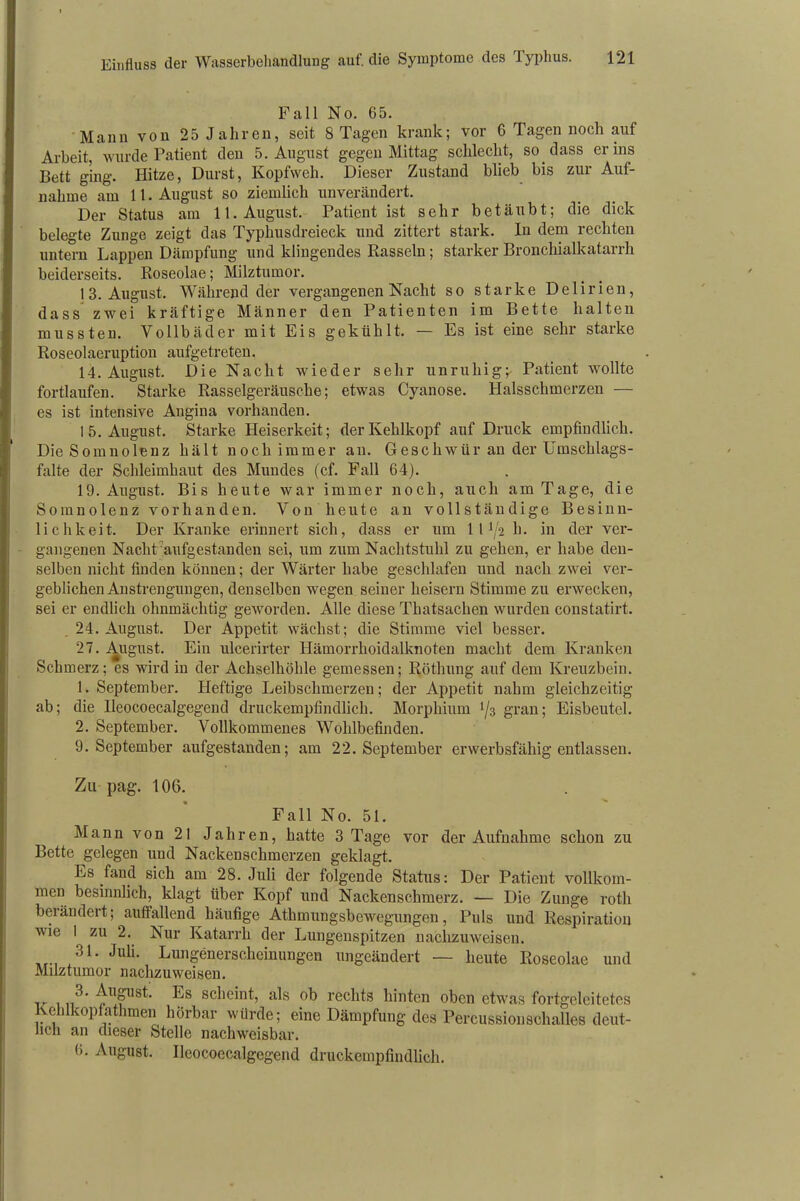 Fall No. 65. Mann von 25 Jahren, seit 8 Tagen krank; vor 6 Tagen noch auf Arbeit, wurde Patient den 5. August gegen Mittag schlecht, so dass er ins Bett ging. Hitze, Durst, Kopfweh. Dieser Zustand blieb bis zur Auf- nahme am 11. August so ziemlich unverändert. Der Status am 11. August. Patient ist sehr betäubt; die dick belegte Zunge zeigt das Typhusdreieck und zittert stark. In dem rechten untern Lappen Dämpfung und klingendes Rasseln; starker Bronchialkatarrh beiderseits. Roseolae; Milztumor. 13. August. Während der vergangenen Nacht so starke Delirien, dass zwei kräftige Männer den Patienten im Bette halten mussten. Vollbäder mit Eis gekühlt. — Es ist eine sehr starke Roseolaeruption aufgetreten. 14. August. Die Nacht wieder sehr unruhig;- Patient wollte fortlaufen. Starke Rasselgeräusche; etwas Cyanose. Halsschmerzen — es ist intensive Angina vorhanden. I 5. August. Starke Heiserkeit; der Kehlkopf auf Druck empfindlich. Die Somnolenz hält noch immer an. Geschwür an der Umschlags- falte der Schleimhaut des Mundes (cf. Fall 64). 19. August. Bis heute war immer noch, auch am Tage, die Somnolenz vorhanden. Von heute an vollständige Besinn- lichkeit. Der Kranke erinnert sich, dass er um 1 l [k h. in der ver- gangenen Nacht aufgestanden sei, um zum Nachtstuhl zu gehen, er habe den- selben nicht finden können; der Wärter habe geschlafen und nach zwei ver- geblichen Anstrengungen, denselben wegen seiner heisern Stimme zu erwecken, sei er endlich ohnmächtig geworden. Alle diese Thatsachen wurden constatirt. 24. August. Der Appetit wächst; die Stimme viel besser. 27. August. Ein ulcerirter Hämorrhoidalknoten macht dem Kranken Schmerz; es wird in der Achselhöhle gemessen; Röthung auf dem Kreuzbein. 1. September. Heftige Leibschmerzen; der Appetit nahm gleichzeitig ab; die Ileocoecalgegend druckempfindlich. Morphium 1/3 grau; Eisbeutel. 2. September. Vollkommenes Wohlbefinden. 9. September aufgestanden; am 22. September erwerbsfähig entlassen. Zu pag. 106. Fall No. 51. Mann von 21 Jahren, hatte 3 Tage vor der Aufnahme schon zu Bette gelegen und Nackenschmerzen geklagt. Es fand sich am 28. Juli der folgende Status: Der Patient vollkom- men besinnlich, klagt über Kopf und Nackenschmerz. — Die Zunge rotli berändert; auffallend häufige Athmungsbewegungen, Puls und Respiration wie 1 zu 2. Nur Katarrh der Lungenspitzen nachzuweisen. 31. Juli. Lungenerscheinungen ungeändert — heute Roseolae und Milztumor nachzuweisen. SC^1C“1^ als ob rechts hinten oben etwas fortgeleitetes Kehlkopfathmen hörbar würde; eine Dämpfung des Percussionschalles deut- lich an dieser Stelle nachweisbar. 6. August. Ileocoecalgegend druckempfindlich.