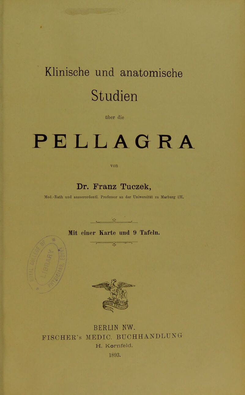 Klinische und anatomische Studien über die PELLAGRA von Dr. Franz Tuczek, Mod.-Katli und aussorordentl. Professor an der Universität zu Marburg i|H. Mit einer Karte und 9 Tafeln. BERLIN NW. PISCHER's MEDIC. BUOHHA.NDLUNG H. Kornfeld. 1893.