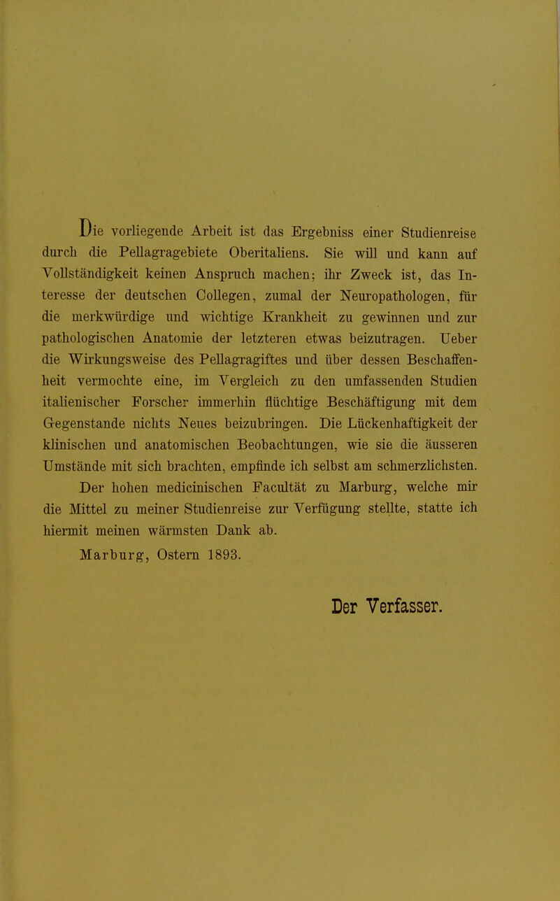 Die vorliegende Arbeit ist das Ergebniss einer Studienreise durch die Pellagragebiete Oberitaliens. Sie wül und kann auf Vollständigkeit keinen Anspruch machen; ihr Zweck ist, das In- teresse der deutschen CoUegen, zumal der Neuropathologen, für die merkwürdige und wichtige Krankheit zu gewinnen und zur pathologischen Anatomie der letzteren etwas beizutragen. lieber die Wirkungsweise des Pellagragiftes und über dessen Beschaffen- heit vermochte eine, im Vergleich zu den umfassenden Studien italienischer Forscher immerhin flüchtige Beschäftigung mit dem Gegenstande nichts Neues beizubringen. Die Lückenhaftigkeit der klinischen und anatomischen Beobachtungen, wie sie die äusseren Umstände mit sich brachten, empfinde ich selbst am schmerzlichsten. Der hohen medicinischen Facultät zu Marburg, welche mir die Mittel zu meiner Studienreise zur Verfügung stellte, statte ich hiermit meinen wärmsten Dank ab. Marburg, Ostern 1893. Der Verfasser.