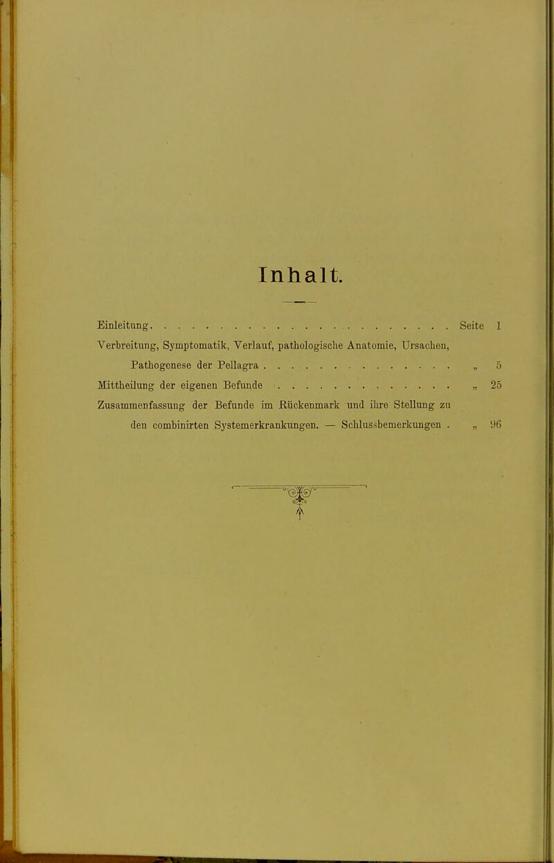 Inhalt. Einleitung Seite 1 Verbreitung, Symptomatik, Verlauf, pathologische Anatomie, Ursachen, Pathogenese der Pellagra „ 5 Mittheüung der eigenen Befunde • 25 Zusammenfassung der Befunde im ßückenmark und ihre Stellung zu den combinirten Systemerkrankungen. — Schlussbemerkungen . „ 96 W^'