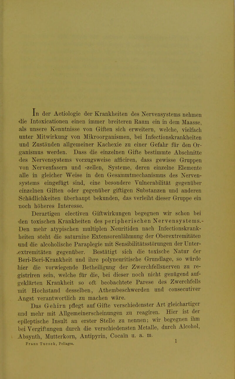 In der Aetiologie der Ki^ankheiten des Nervensystems nehmen die Intoxicationen einen immer breiteren Ranm ein in dem Maasse, als unsere Kenntnisse von Giften sich erweitern, welche, vielfach unter Mitwirkung von Mikroorganismen, bei Infectionskrankheiten und Zuständen allgemeiner Kachexie zu einer Gefalu- für den Or- ganismus werden. Dass die einzelnen Gifte bestimmte Abschnitte ■des Nervensystems vorzugsweise afficiren, dass gewisse Gruppen Ton Nervenfasern und -zellen, Systeme, deren einzelne Elemente alle in gleicher Weise in den Gesammtmechanismus des Nerven- systems eingefügt sind, eine besondere Vulnerabilität gegenüber einzelnen Giften oder gegenüber giftigen Substanzen und anderen Schädlichkeiten überhaupt bekunden, das verleiht dieser Gruppe ein noch höheres Interesse. Derartigen electiven Giftwirkungen begegnen wir schon bei ■den toxischen Krankheiten des peripherischen Nervensystems.« Den mehr atypischen multiplen Neuritiden nach Infectionskrank- heiten steht die saturnine Extensorenlähmung der Ob er extr emitäten und die alcoholische Paraplegie mit Sensibilitätsstörungen der Unter- .«xtremitäten gegenüber. Bestätigt sich die toxische Natur der Beri-Beri-Krankheit und ihre polyneuritische Grundlage, so würde Mer die vorwiegende Betheiligung der Zwerchfellsnerven zu re- ^gistriren sein, welche für die, bei dieser noch nicht genügend auf- geklärten Krankheit so oft beobachtete Parese des Zwerchfells mit Hochstand desselben, Athembeschwerden und cousecutiver Angst verantwortlich zu machen wäre. Das Gehirn pflegt auf Gifte verschiedenster Art gleichartiger und mehr mit AUgemeinerscheinungen zu reagiren. Hier ist der epüeptische Insult an erster Stelle zu nennen; wir begegnen ilun bei Vergiftungen durch die verschiedensten Metalle, durch Alcohol, Absynth, Mutterkorn, Antipyrin, Cocain u. a. m. Franz Tuczek, Pellagra.