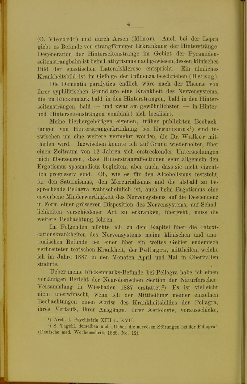 (0. Vierordt) und durch Arsen (Minoi'). Auch bei der Lepra giebt es Befunde von strangförmiger Erkrankung der Hinterstränge. Degeneration der Hinterseitenstränge im Gebiet der Pyramiden- seitenstrangbahn ist beimLathyrismus nachgewiesen, dessen klinisches Bild der spastischen Lateralsklerose entspricht. Ein ähnliches Krankheitsbild ist im G-efolge der Influenza beschrieben (Herzog). Die Dementia paralytica endlich wäre nach der Theorie von ihre]- syphilitischen Grundlage eine Krankheit des NeiTensystems, die im Rückenmark bald in den Hintersträngen, bald in den Hinter- seitensträngen, bald — und zwar am gewöhnlichsten — in Hinter- und Hinterseitensträngen combinirt sich localisirt. Meine hierhergehörigen eigenen, früher publiciilen Beobach- tungen von Hinterstrangerkrankung bei Ergotismus^) sind in- zwischen um eine weitere vermehrt worden, die Dr. Walker mit- theilen wird. Inzwischen konnte ich auf Grund wiederholter, über einen Zeitraum von 12 Jahren sich erstreckender Untersuchungen mich überzeugen, dass Hinterstrangaifectionen sehr allgemein den Ergotismus spasmodicus begleiten, aber auch, dass sie nicht eigent- lich progressiv sind. Ob, wie es für den Alcoholismus feststeht, für den Saturnismus, den Mercurialismus und die alsbald zu be- sprechende Pellagra walu-scheinlich ist, auch beim Ergotismus eine erworbene Minderwerthigkeit des Nervensystems auf die Descendenz in Form einer grösseren Disposition des Nervensystems, auf Schäd- lichkeiten verschiedener Art zu erkranken, übergeht, muss die weitere Beobachtung lehren. Im Folgenden möchte ich zu dem Kapitel über die Intoxi- cationskrankheiten des Nervensystems meine klinischen und ana- tomischen Befunde bei einer über ein weites Gebiet endemisch verbreiteten toxischen Ki-ankheit, der Pellagra, mittheilen, welche ich im Jahre 1887 in den Monaten April und Mai in Oberitalien studirte. üeber meine Rückenmarks-Befunde bei Pellagra habe ich einen vorläufigen Bericht der Neurologischen Section der Naturforscher- Versammlung in Wiesbaden 1887 erstattet.') Es ist vielleicht nicht unerwünscht, wenn ich der Mittheilung meiner einzelnen Beobachtungen einen Abriss des Krankheitsbildes der Pellagi-a, ihres Verlaufs, ihrer Ausgänge, ihrer Aetiologie, voraussclücke, 1) Arch. f. Psychiatrie XIII u. XVII. 2) S. Tagebl. derselben und „lieber die nervösen Störungen bei der Pellagra (Deutsche med. 'Wochenschrift 1888, No. 12).