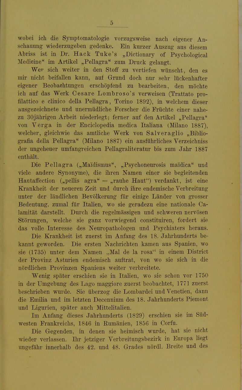 wobei ich die Symptomatologie vorzugsweise nach eigener An- schauung wiederzugeben gedenke. Ein kurzer Auszug aus diesem Abriss ist in Dr. Hack Tuke's „Dictionary of Psychological Medicine im Artikel „Pellagra zum Druck gelangt. Wer sich weiter in den Stoif zu vertiefen wünscht, den es mir nicht beifallen kann, auf Grund doch nur sehr lückenhafter eigener Beobachtungen erschöpfend zu bearbeiten, den möchte ich auf das Werk Cesare Lombroso's verweisen (Trattato pro- filattico e clinico della Pellagra, Torino 1892), in welchem dieser ausgezeichnete und unermüdliche Forscher die Früchte einer nahe- zu 30jährigen Arbeit niederlegt; ferner auf den Artikel „Pellagra von Verga in der Enciclopedia medica Italiana (Milano 1887), welcher, gleichwie das amtliche Werk von Salveraglio „Biblio- grafia della Pellagra (Milano 1887) ein ausführliches Verzeichniss der ungeheuer umfangi'eichen Pellagraliteratur bis zum Jahr 1887 enthält. Die Pellagra („Maidismus, „Psychoneurosis maidica und viele andere Synonyme), die ihren Namen einer sie begleitenden Haataffection („pellis agra = „rauhe Haut) verdankt, ist eine Krankheit der neueren Zeit und durch ihre endemische Verbreitung unter der ländlichen Bevölkerung für einige Länder von grosser Bedeutung, zumal für Italien, wo sie geradezu eine nationale Ca- lamität darstellt. Durch die regelmässigen und schweren nervösen Störungen, welche sie ganz vorwiegend constituiren, fordert sie das volle Interesse des Neuropathologen und Psychiaters heraus. Die Krankheit ist zuerst im Anfang des 18. Jahrhunderts be- kannt geworden. Die ersten Nachrichten kamen aus Spanien, wo sie (1735) unter dem Namen „Mal de la rosa in einem District der Provinz Asturien endemisch auftrat, von wo sie sich in die nördlichen Provinzen Spaniens weiter verbreitete. Wenig später erschien sie in Italien, wo sie schon vor 1750 in der Umgebung des Lago maggiore zuerst beobachtet, 1771 zuerst beschrieben wurde. Sie überzog die Lombardei und Venetien, dann die Emilia und im letzten Decennium des 18. Jahrhunderts Piemont und Ligurien, später auch Mittelitalien. Im Anfang dieses Jahrhunderts (1829) erschien sie im Süd- westen Frankreichs, 1846 in Rumänien, 1856 in Corfu. Die Gegenden, in denen sie heimisch wurde, hat sie nicht wieder verlassen. Ihr jetziger Verbreitungsbezirk in Europa liegt ungefähr innerhalb des 42. und 48. Grades nördl. Breite und des