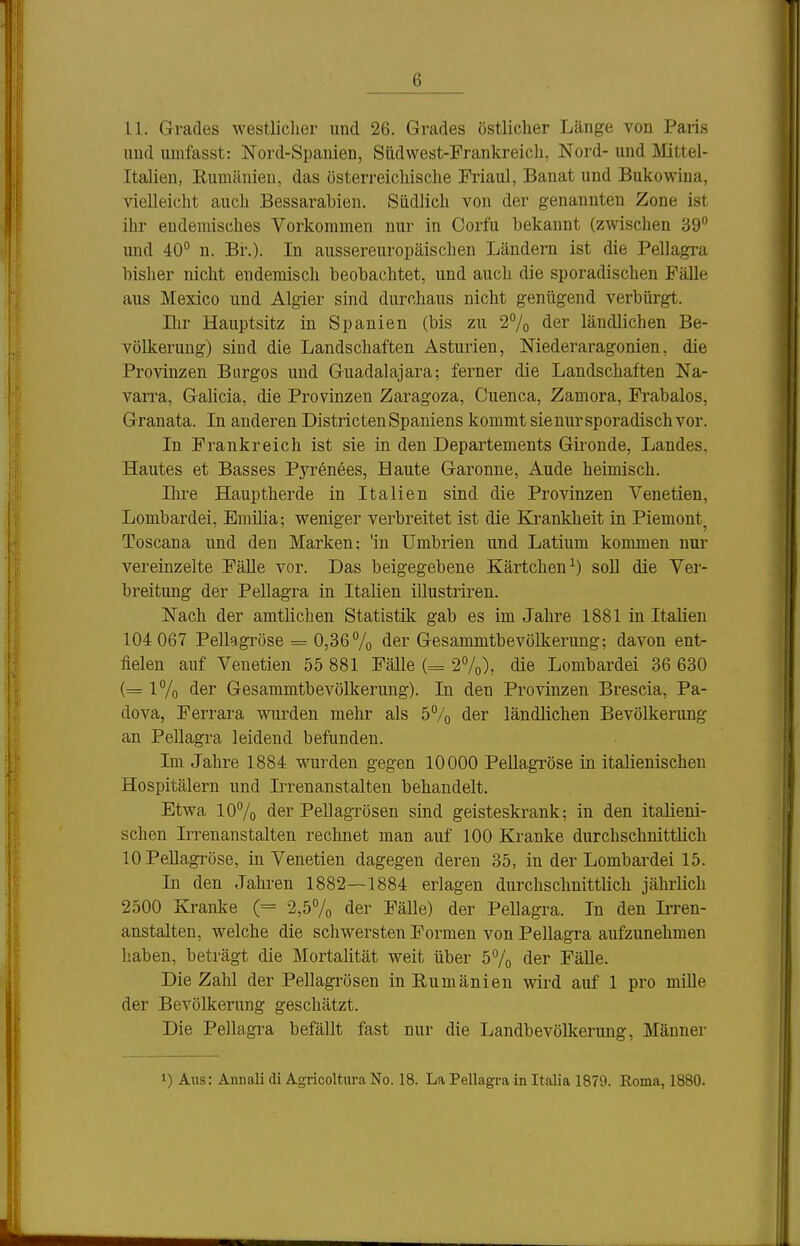 U. Grades westliclier und 26. Grades östlicher Länge von Paris und unifasst: Nord-Spauien, Südwest-Frankreich, Nord- und IVIittel- Italien, Rumänien, das österreichische Friaul, Banat und Bukowina, vielleicht auch Bessarabien. Südlich von der genannten Zone ist ihr endemisches Vorkommen nur in Corfu bekannt (zwischen 39 imd 40° n. Br.). In aussereuropäischen Ländern ist die Pellagra bisher nicht endemisch beobachtet, und auch die sporadischen Fälle aus Mexico und Algier sind durchaus nicht genügend verbürgt. Bir Hauptsitz in Spanien (bis zu 2% der ländlichen Be- völkerung) sind die Landschaften Asturien, Niederaragonien, die Provinzen Biirgos und Guadalajara; ferner die Landschaften Na- varra, Gahcia, die Provinzen Zaragoza, Cuenca, Zamora, Frabalos, Granata. In anderen Districten Spaniens kommt sie nur sporadisch vor. In Frankreich ist sie in den Departements Gironde, Landes, Hautes et Basses Pyrenees, Haute Garonne, Aude heimisch. Ihre Hauptherde in Italien sind die Provinzen Venetien, Lombardei, EmiUa; weniger verbreitet ist die Krankheit in Piemont^ Toscana und den Marken; 'in Umbrieu und Latium kommen nur vereinzelte Fälle vor. Das beigegebene Kärtchen^) soU die Ver- breitung der Pellagra in Italien illustriren. Nach der amtlichen Statistik gab es im Jahre 1881 in Italien 104 067 Pellagröse = 0,36 7o ^er Gesammtbevölkerung; davon ent- fielen auf Venetien 55 881 Fälle (= 2%), die Lombardei 36 630 (= 1% der Gesammtbevölkerung). In den Provinzen Brescia, Pa- dova, Ferrara wurden mehr als 5% der ländlichen Bevölkerung an Pellagra leidend befunden. Im Jahre 1884 wurden gegen 10000 Pellagröse in italienischen Hospitälern und Irrenanstalten behandelt. Etwa 10% der Pellagrösen sind geisteskrank; in den italieni- schen Irrenanstalten rechnet man auf 100 Kranke durchschnittlich lOPeUagröse, in Venetien dagegen deren 35, in der Lombardei 15. In den Jahren 1882—1884 erlagen durchschnittlich jährlich 2500 Kranke (= 2,5% der Fälle) der Pellagra. In den Irren- anstalten, welche die schwersten Formen von Pellagra aufzunehmen haben, beträgt die Mortalität weit über 5% der Fälle. Die Zahl der Pellagrösen inEumänien wird auf 1 pro mille der Bevölkerung geschätzt. Die Pellagra befällt fast nur die Landbevölkerung, Männer 1) Ans: Annali (Ii Agricoltura No. 18. La Pellagra in Italia 1879. Roma, 1880.