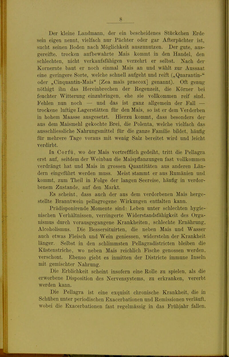 Der kleine Landmann, der ein bescheidenes Stückchen Erde sein eigen nennt, vielfach nur Pächter oder gar Afterpächter ist, sucht seinen Boden nach Möglichkeit auszunutzen. Der gute, aus- gereifte, trocken aufbewahrte Mais kommt in den Handel, den schlechten, nicht verkaufsfähigen verzehrt er selbst. Nach der Kornernte baut er noch einmal Mais an und wählt zur Aussaat eine geringere Sorte, welche schnell aufgeht und reift („Quarantin-'' oder „Cinquantin-Mais [Zea mais praecox] genannt). Oft genug- nöthigt ihn das Hereinbrechen der Regenzeit, die Körner bei feuchter Witterung einzubringen, ehe sie vollkommen reif sind. Fehlen nun noch — und das ist ganz allgemein der Fall — trockene luftige Lagerstätten für den Mais, so ist er dem Verderben in hohem Maasse ausgesetzt. Hierzu kommt, dass besonders der aus dem Maismehl gekochte Brei, die Polenta, welche vielfach das ausschliessliche Nahrungsmittel für die ganze Familie bildet, häufig für mehrere Tage voraus mit wenig Salz bereitet wird und leicht verdirbt. In Corfü, wo der Mais vortrefflich gedeiht, tritt die Pellagra erst auf, seitdem der Weinbau die Maispflanzungen fast vollkommen verdrängt hat und Mais in grossen Quantitäten aus anderen Län- dern eingeführt werden muss. Meist stammt er aus Rumänien und kommt, zum Theil in Folge der langen Seereise, häufig in verdor- benem Zustande, auf den Markt. Es scheint, dass auch der aus dem verdorbenen Mais herge- stellte Branntwein pellagrogene Wirkungen entfalten kann. Prädisponirende Momente sind: Leben unter sclüechten hygie- nischen Verhältnissen, verringerte Widerstandsfähigkeit des Orga- nismus durch vorausgegangene Krankheiten, schlechte Ernährung. Alcoholismus. Die Bessersituirten, die neben Mais und Wasser auch etwas Fleisch und Wein geniessen, widerstehn der Krankheit länger. Selbst in den schlimmsten Pellagradistricten bleiben die Küstenstriche, wo neben Mais reichlich Fische genossen werden- verschont. Ebenso giebt es inmitten der Districte immune Inseln mit gemischter Nahrung. Die Erblichkeit scheint insofern eine RoUe zu spielen, als die erworbene Disposition des Nervensystems, zu erkranken, vererbt werden kann. Die Pellagra ist eine exquisit chronische Krankheit, die in Schüben unter periodischen Exacerbationen und Remissionen verläuft, wobei die Exacerbationen fast regelmässig in das Fi'ühjahr fallen.